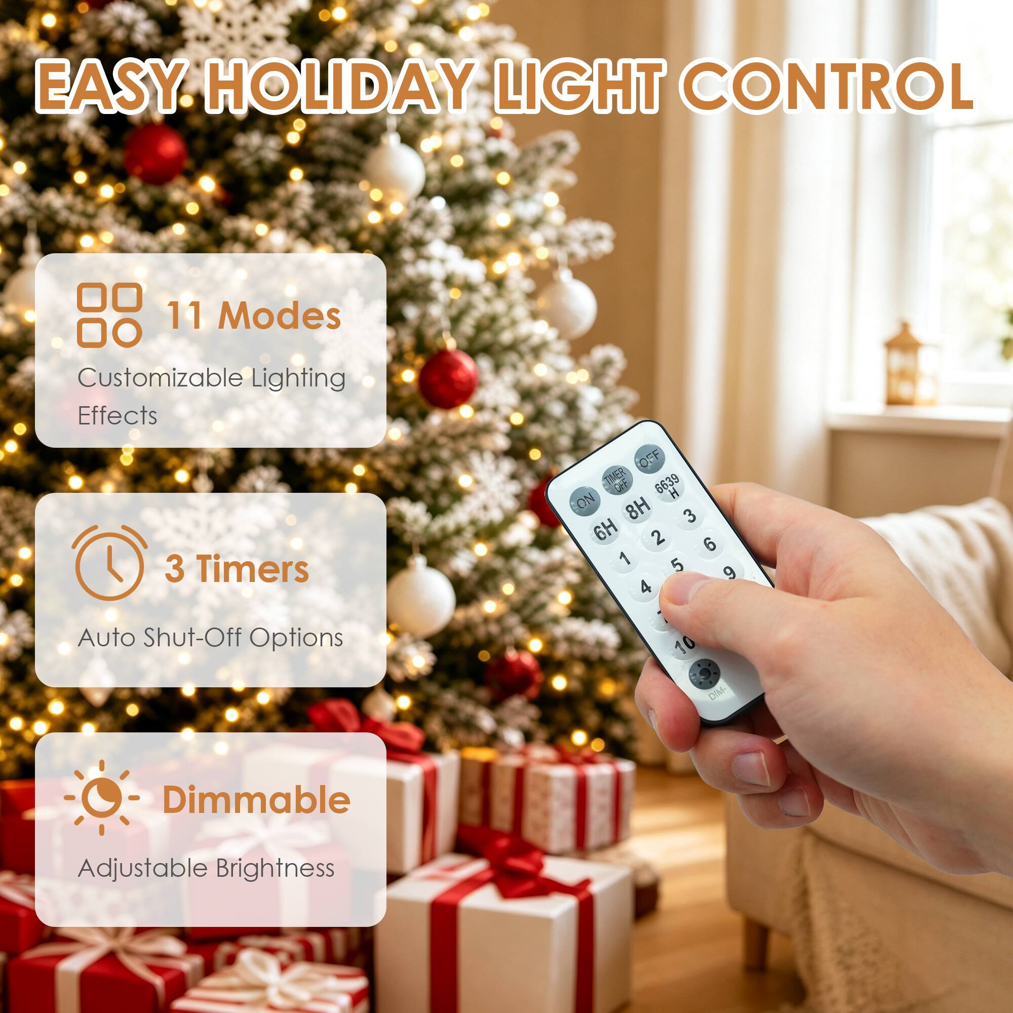 EASY HOLIDAY LIGHT CONTROL

11 Modes
Customizable Lighting Effects

3 Timers
Auto Shut-Off Options

Dimmable
Adjustable Brightness