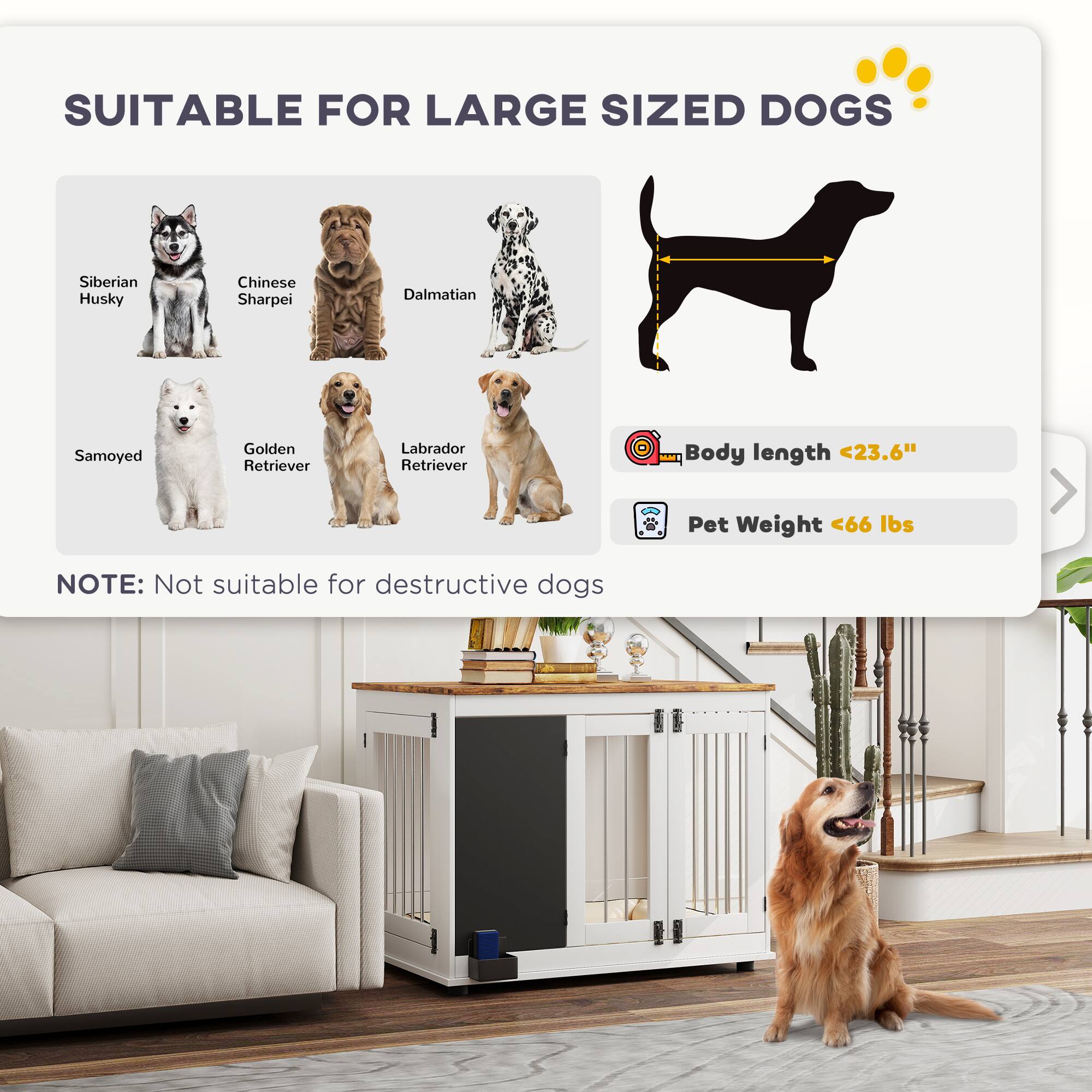 SUITABLE FOR LARGE SIZED DOGS

- Siberian Husky
- Chinese Sharpei
- Dalmatian
- Samoyed
- Golden Retriever
- Labrador Retriever

Body length <23.6"
Pet Weight <66 lbs

NOTE: Not suitable for destructive dogs