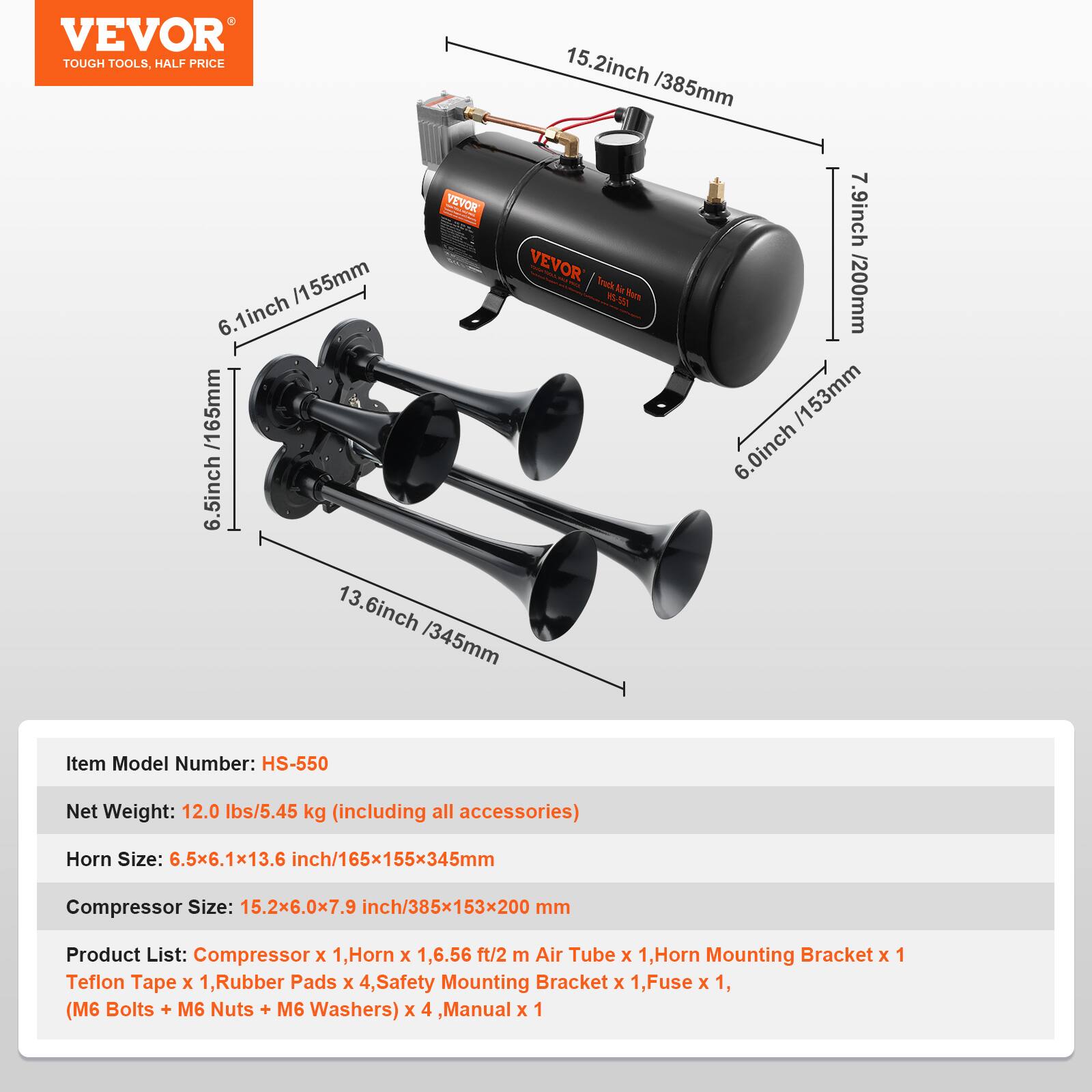 VEVOR TOUGH TOOLS. HALF PRICE

15.2inch /385mm

VEVOR

Truck Air Horn

1 6.1inch /155mm

6.5inch

13.6inch /345mm

7.9inch /200mm

/153mm

6.0inch

Item Model Number: HS-550

Net Weight: 12.0 lbs/5.45 kg (including all accessories)

Horn Size: 6.5x6.1x13.6 inch/165x155x345mm

Compressor Size: 15.2x6.0x7.9 inch/385x153x200 mm

Product List: Compressor x 1, Horn x 1, 6.56 ft/2 m Air Tube x 1, Horn Mounting Bracket x 1, Teflon Tape x 1, Rubber Pads x 4, Safety Mounting Bracket x 1, Fuse x 1, (M6 Bolts + M6 Nuts + M6 Washers) x