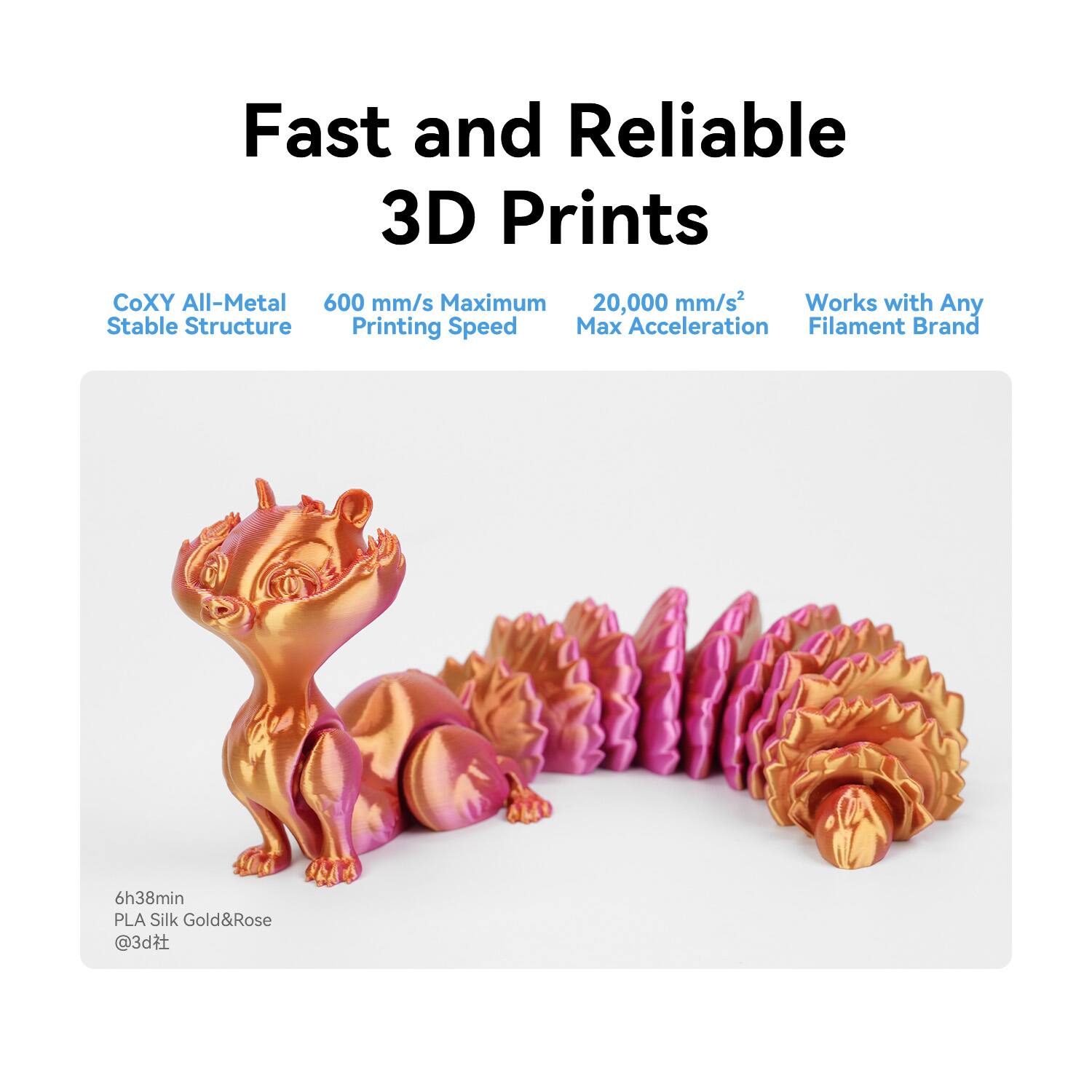 Fast and Reliable 3D Prints

CoXY All-Metal Stable Structure

600 mm/s Maximum Printing Speed

20,000 mm/s² Max Acceleration

Works with Any Filament Brand

6h38min PLA Silk Gold&Rose @3d社