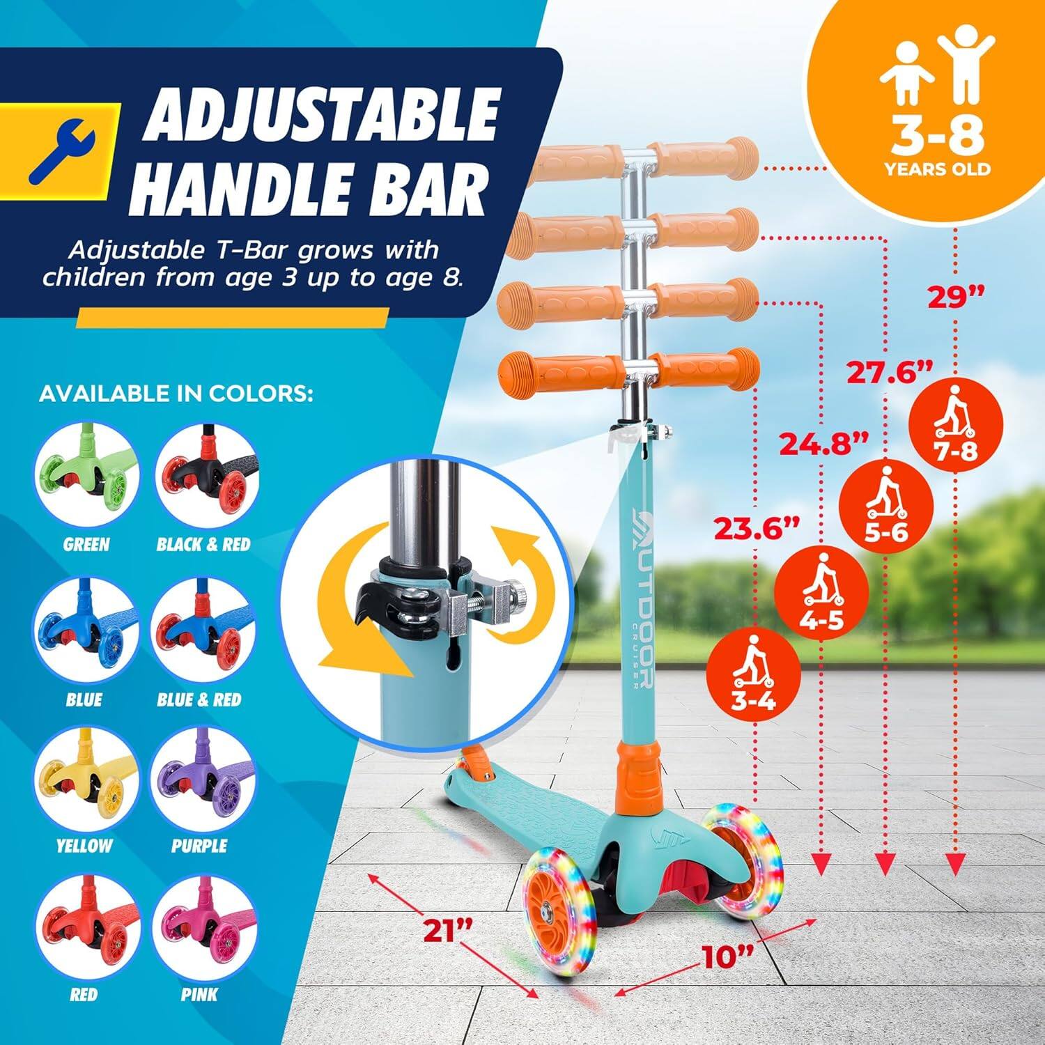 **ADJUSTABLE HANDLE BAR**

Adjustable T-Bar grows with children from age 3 up to age 8.

**AVAILABLE IN COLORS:**

- GREEN
- BLACK & RED
- BLUE
- BLUE & RED
- YELLOW
- PURPLE
- RED
- PINK

**3-8 YEARS OLD**

- 29" (7-8)
- 27.6" (5-6)
- 24.8" (4-5)
- 23.6" (3-4)

**10"**