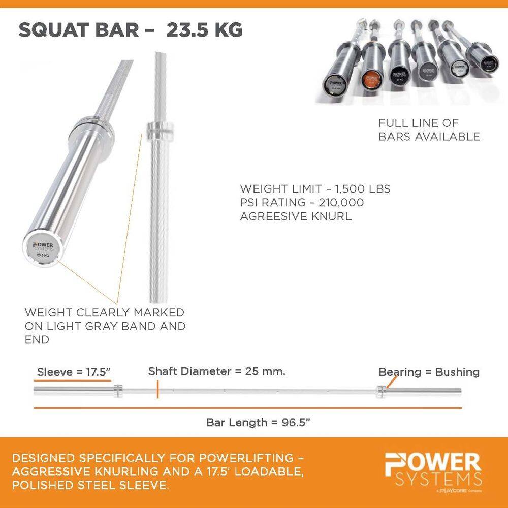SQUAT BAR - 23.5 KG

FULL LINE OF BARS AVAILABLE

WEIGHT LIMIT - 1,500 LBS
PSI RATING - 210,000
AGGRESSIVE KNURL

WEIGHT CLEARLY MARKED ON LIGHT GRAY BAND AND END

Sleeve = 17.5"
Shaft Diameter = 25 mm.
Bearing = Bushing
Bar Length = 96.5"

DESIGNED SPECIFICALLY FOR POWERLIFTING - AGGRESSIVE KNURLING AND A 17.5" LOADABLE, POLISHED STEEL SLEEVE.

POWER SYSTEMS