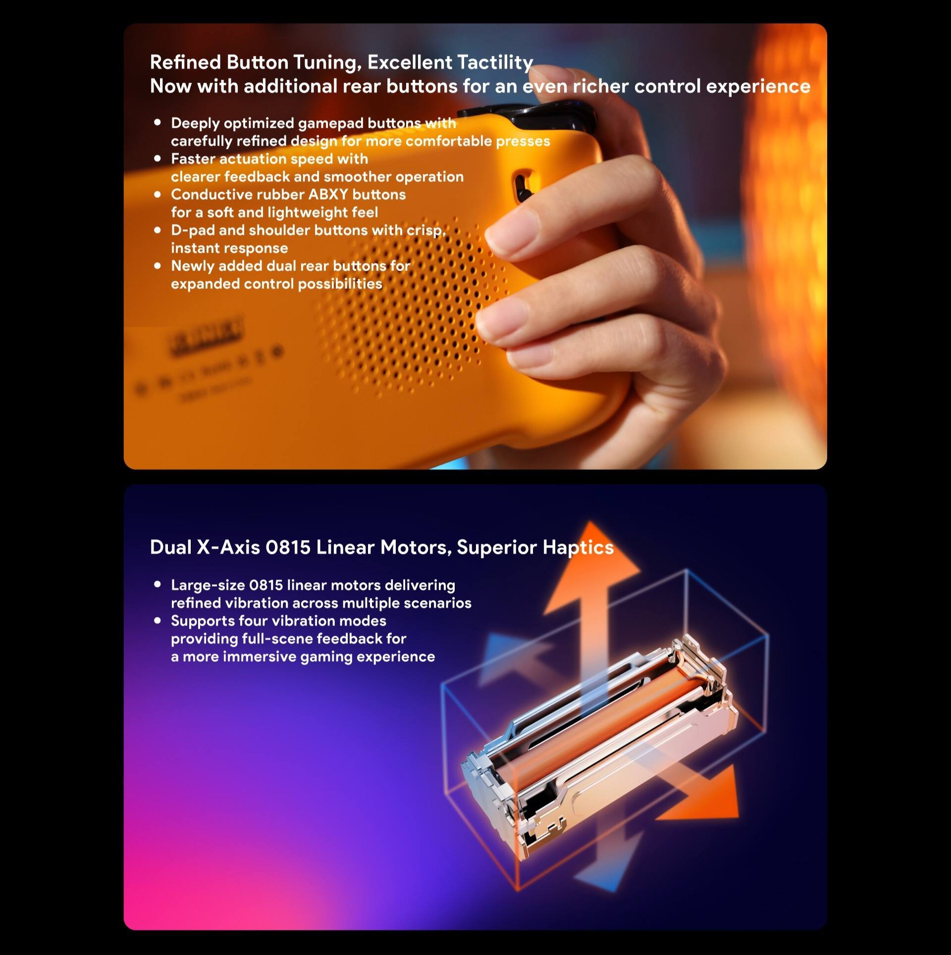 **Refined Button Tuning, Excellent Tactility**

Now with additional rear buttons for an even richer control experience

- Deeply optimized gamepad buttons with carefully refined design for more comfortable presses
- Faster actuation speed with clearer feedback and smoother operation
- Conductive rubber ABXY buttons for a soft and lightweight feel
- D-pad and shoulder buttons with crisp, instant response
- Newly added dual rear buttons for expanded control possibilities

**Dual X-Axis 0815 Linear Motors, Superior Haptics**

- Large-size 0815 linear motors delivering refined vibration across multiple scenarios
- Supports four vibration modes providing full-scene feedback for a more immersive gaming experience