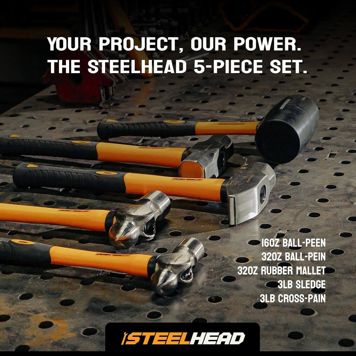 YOUR PROJECT, OUR POWER. THE STEELHEAD 5-PIECE SET.

160Z BALL-PEEN  
320Z BALL-PEIN  
320Z RUBBER MALLETS  
3LB SLEDGE  
3LB CROSS-PAIN  

STEELHEAD