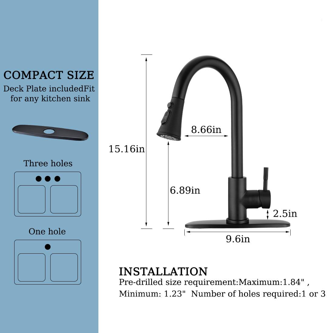 **COMPACT SIZE**  
Deck Plate included  
Fit for any kitchen sink  

Three holes  
One hole  

**INSTALLATION**  
Pre-drilled size requirement:  
Maximum: 1.84"  
Minimum: 1.23"  
Number of holes required: 1 or 3  

Dimensions:  
- Height: 15.16in  
- Spout height: 8.66in  
- Spout width: 6.89in  
- Base width: 9.6in  
- Base depth: 2.5in