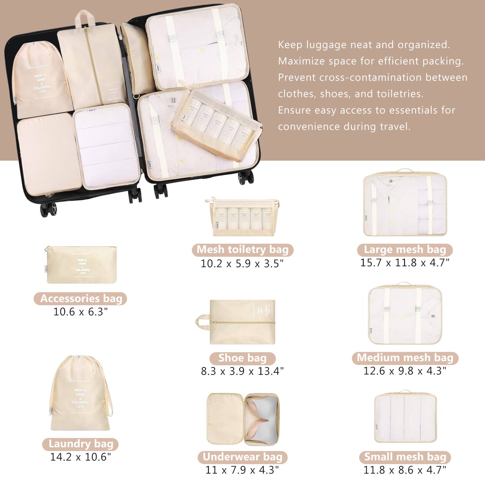 - Keep luggage neat and organized.
- Maximize space for efficient packing.
- Prevent cross-contamination between clothes, shoes, and toiletries.
- Ensure easy access to essentials for convenience during travel.

- Accessories bag: 10.6 x 6.3"
- Mesh toiletry bag: 10.2 x 5.9 x 3.5"
- Large mesh bag: 15.7 x 11.8 x 4.7"
- Shoe bag: 8.3 x 3.9 x 13.4"
- Medium mesh bag: 12.6 x 9.8 x 4.3"
- Laundry bag: 14.2 x 10.6"
- Underwear bag: 11 x 7.9 x 4.3"
- Small mesh bag: 11.8 x 8.6 x 4.7"