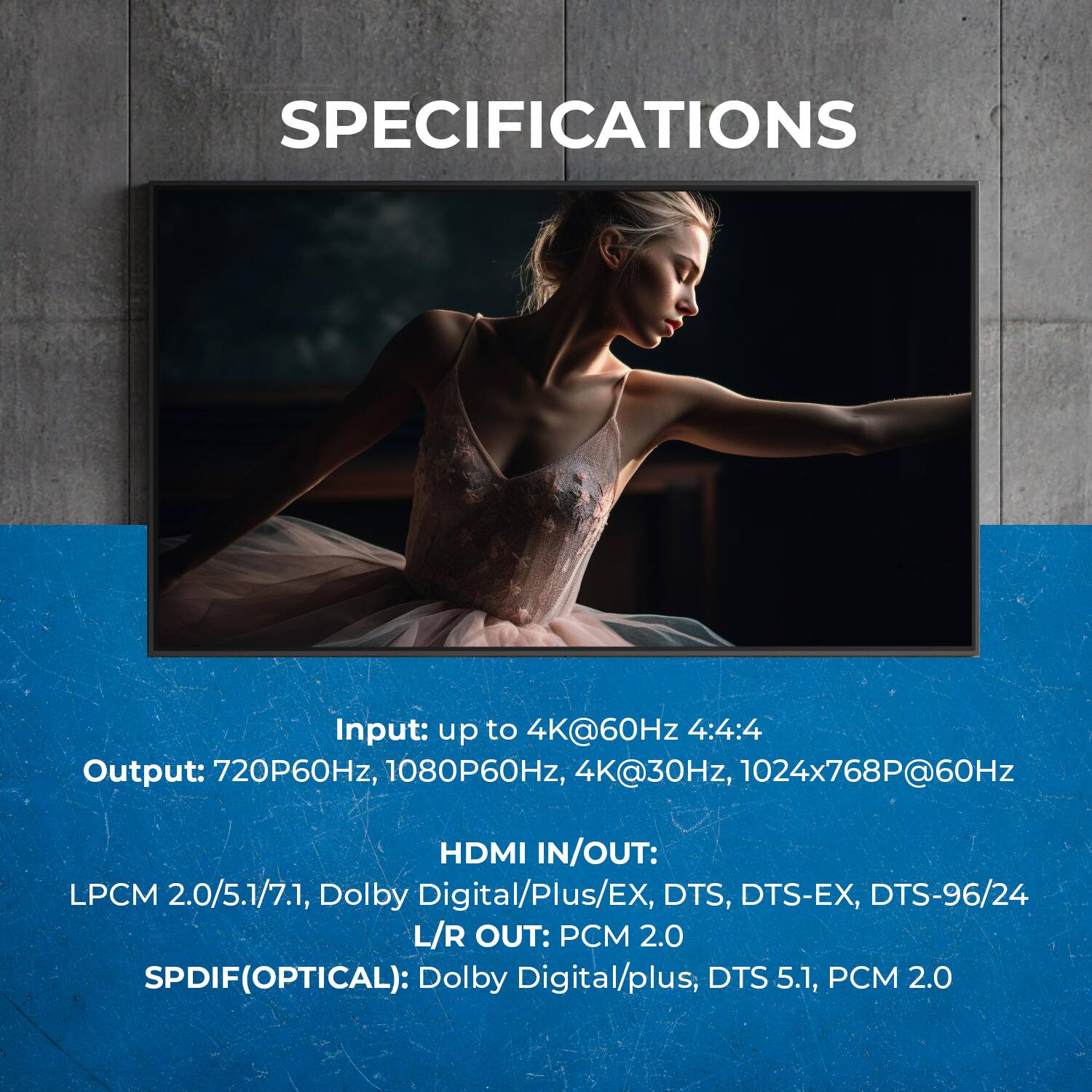 SPECIFICATIONS
Input: up to 4K@60Hz 4:4:4
Output: 720P60Hz, 1080P60Hz, 4K@30Hz, 1024x768P@60Hz
HDMI IN/OUT: LPCM 2.0/5.1/7.1, Dolby Digital/Plus/EX, DTS, DTS-EX, DTS-96/24
L/R OUT: PCM 2.0
SPDIF(OPTICAL): Dolby Digital/plus, DTS 5.1, PCM 2.0