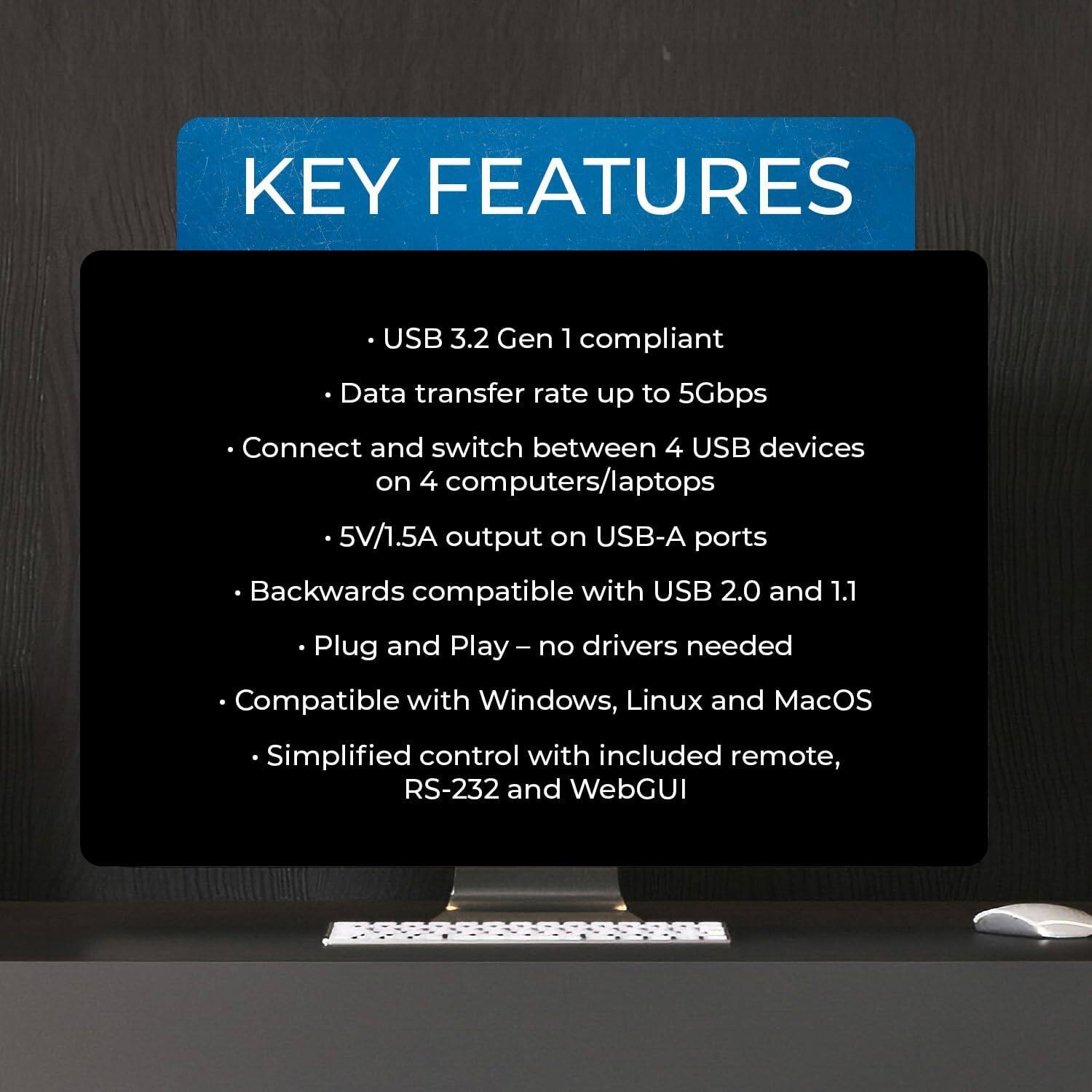 Here is the corrected and grouped text:

**Key Features:**

- USB 3.2 Gen 1 compliant
- Data transfer rate up to 5Gbps
- Connect and switch between 4 USB devices on 4 computers/laptops
- 5V/1.5A output on USB-A ports
- Backwards compatible with USB 2.0 and 1.1
- Plug and Play – no drivers needed
- Compatible with Windows, Linux, and MacOS
- Simplified control with included remote, RS-232, and WebGUI