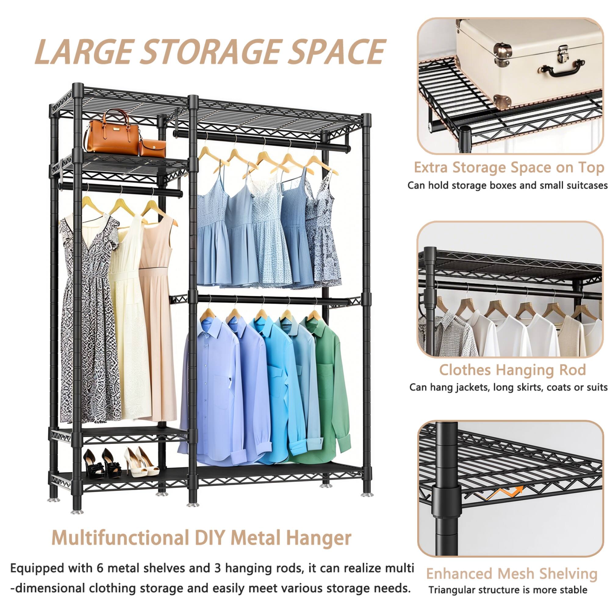 LARGE STORAGE SPACE

Extra Storage Space on Top  
Can hold storage boxes and small suitcases

Clothes Hanging Rod  
Can hang jackets, long skirts, coats or suits

Multifunctional DIY Metal Hanger  
Equipped with 6 metal shelves and 3 hanging rods, it can realize multi-dimensional clothing storage and easily meet various storage needs.

Enhanced Mesh Shelving  
Triangular structure is more stable