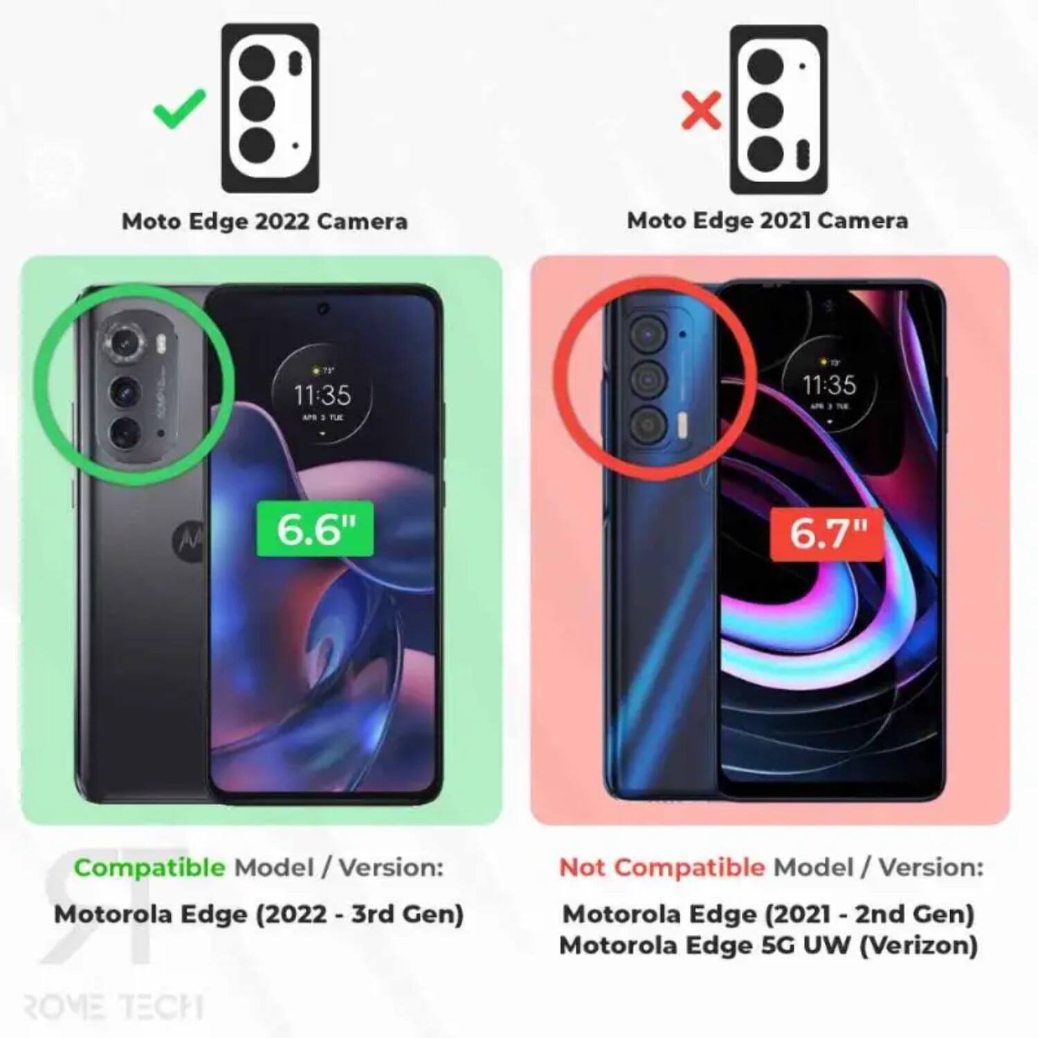 Moto Edge 2022 Camera  
Moto Edge 2021 Camera  

Compatible Model / Version:  
Motorola Edge (2022 - 3rd Gen)  

Not Compatible Model / Version:  
Motorola Edge (2021 - 2nd Gen)  
Motorola Edge 5G UW (Verizon)  

6.6"  
6.7"  

11:35  
11:35  

ROME TECH