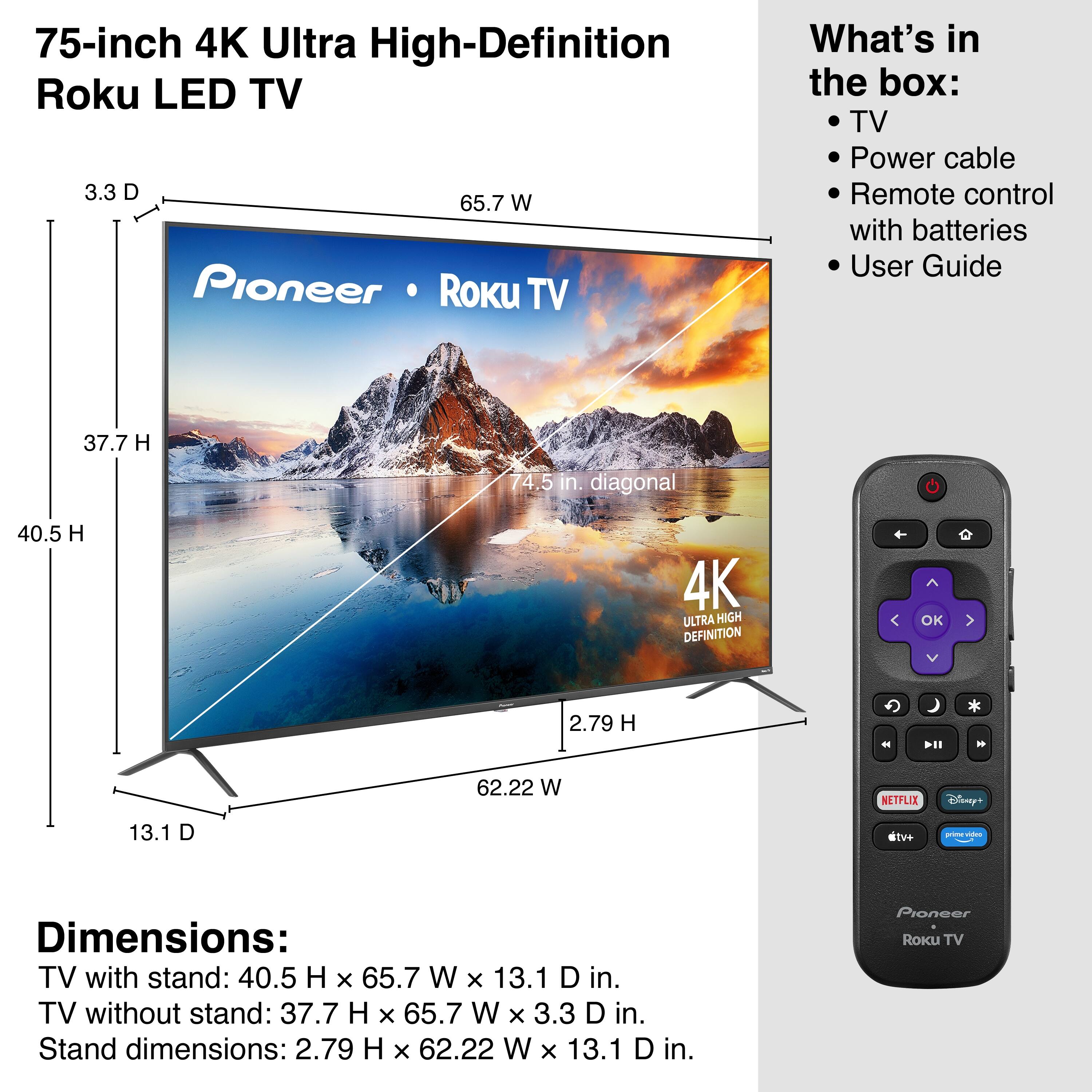 75-inch 4K Ultra High-Definition Roku LED TV

What's in the box:
- TV
- Power cable
- Remote control with batteries
- User Guide

Dimensions:
- TV with stand: 40.5 H x 65.7 W x 13.1 D in.
- TV without stand: 37.7 H x 65.7 W x 3.3 D in.
- Stand dimensions: 2.79 H x 62.22 W x 13.1 D in.