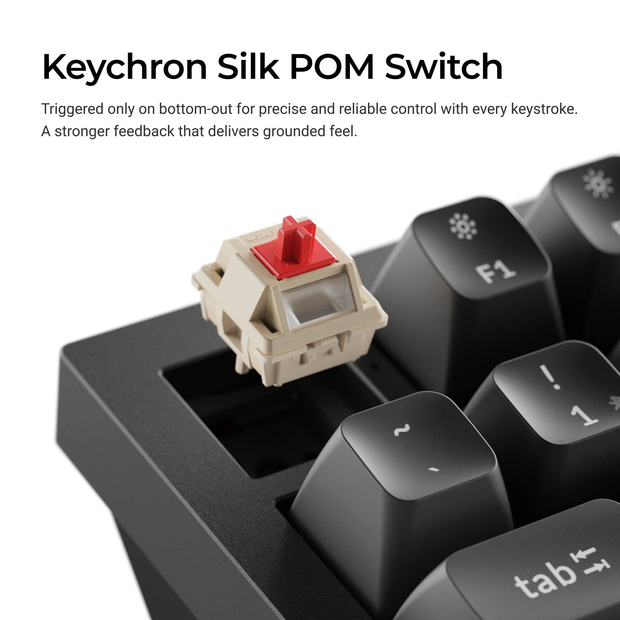 Keychron Silk POM Switch  
Triggered only on bottom-out for precise and reliable control with every keystroke.  
A stronger feedback that delivers grounded feel.