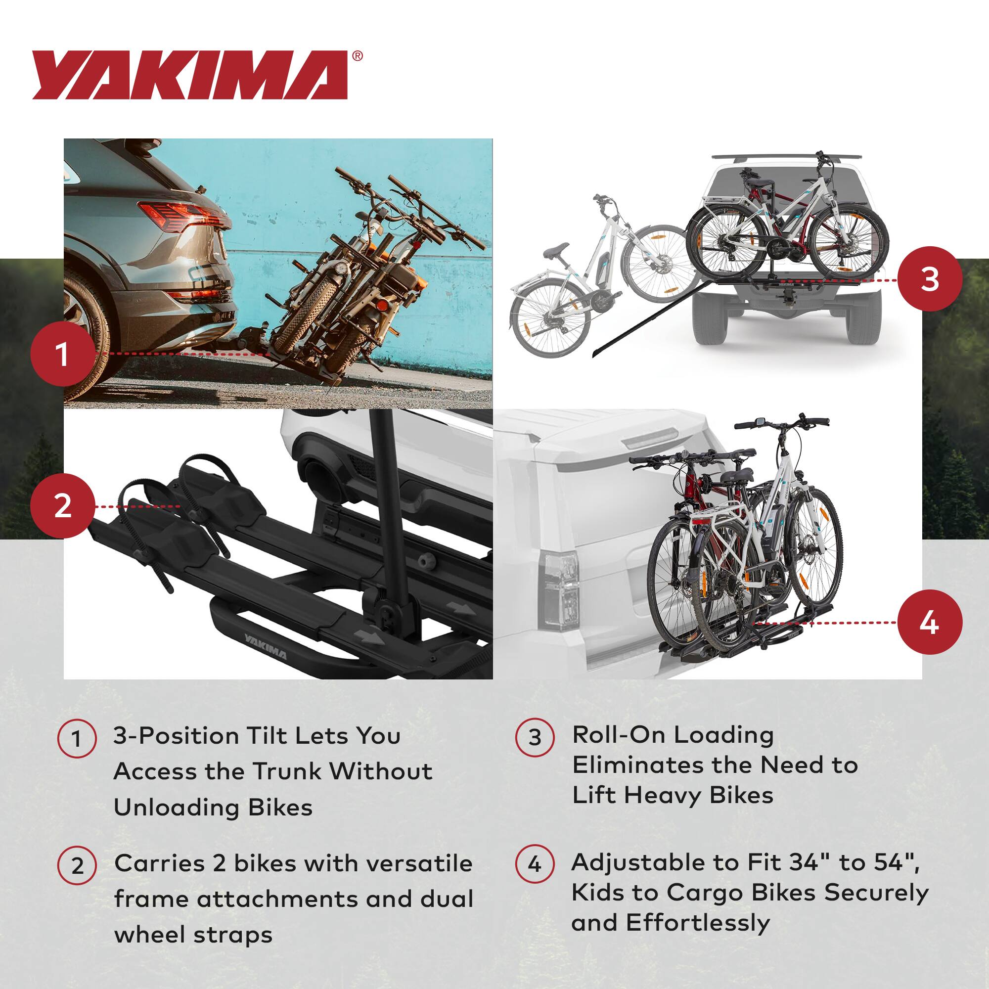 YAKIMA 3-Position Tilt Lets You Access the Trunk Without Unloading Bikes  
3 Roll-On Loading Eliminates the Need to Lift Heavy Bikes  
2 Carries 2 bikes with versatile frame attachments and dual wheel straps  
4 Adjustable to Fit 34" to 54", Kids to Cargo Bikes Securely and Effortlessly