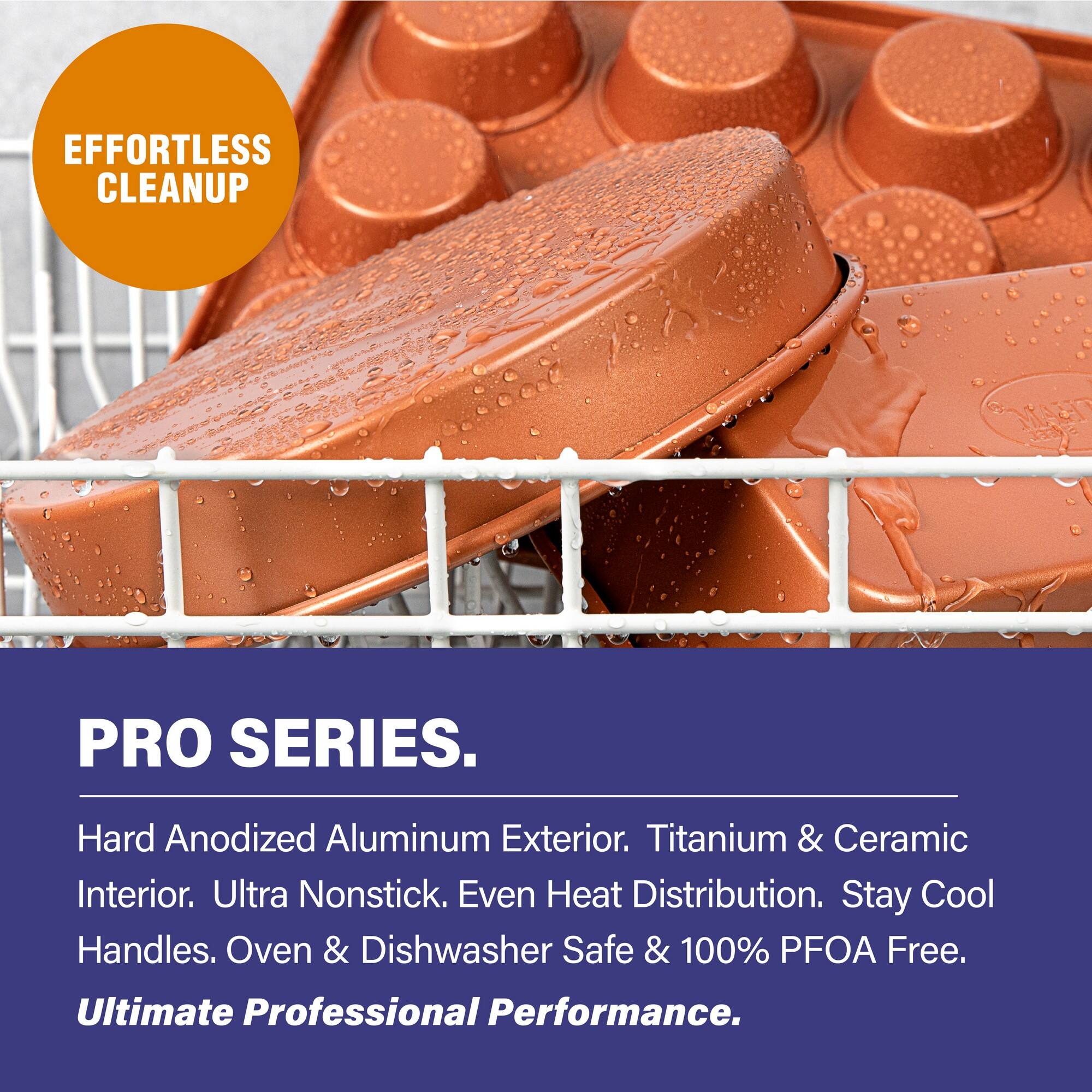 EFFORTLESS CLEANUP

PRO SERIES.

Hard Anodized Aluminum Exterior. Titanium & Ceramic Interior. Ultra Nonstick. Even Heat Distribution. Stay Cool Handles. Oven & Dishwasher Safe & 100% PFOA Free. Ultimate Professional Performance.