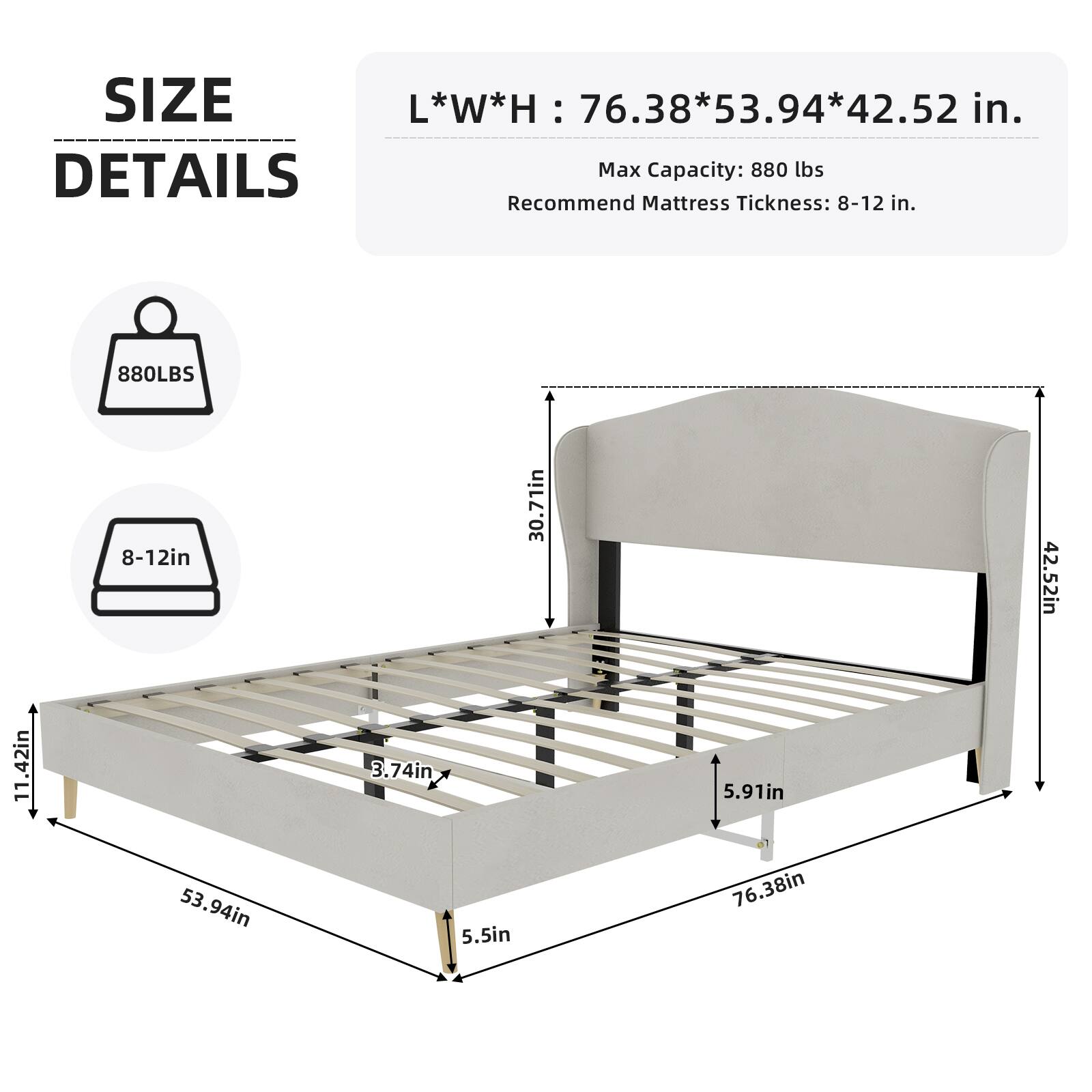 SIZE L*W*H: 76.38*53.94*42.52 in.  
Max Capacity: 880 lbs  
Recommend Mattress Thickness: 8-12 in.  

Details:  
- 880 lbs  
- 8-12 in  
- 30.71 in  
- 42.52 in  
- 11.42 in  
- 3.74 in  
- 5.91 in  
- 53.94 in  
- 5.5 in  
- 76.38 in