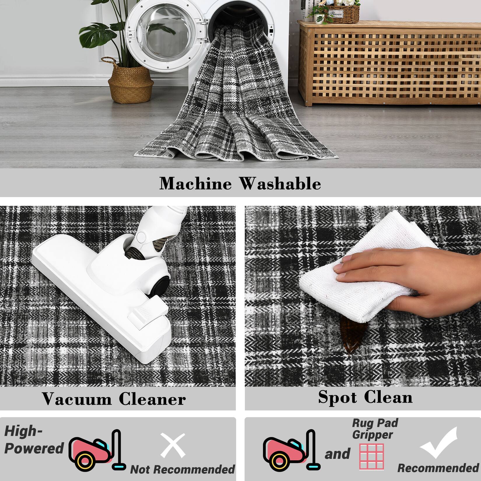 Machine Washable

Vacuum Cleaner
High-Powered
Not Recommended

Spot Clean
Rug Pad Gripper
and
Recommended
