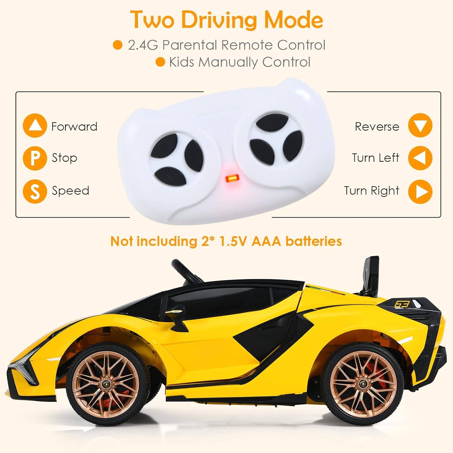 Two Driving Mode  
2.4G Parental Remote Control  
Kids Manually Control  

Forward  
Stop  
Speed  

Reverse  
Turn Left  
Turn Right  

Not including 2* 1.5V AAA batteries