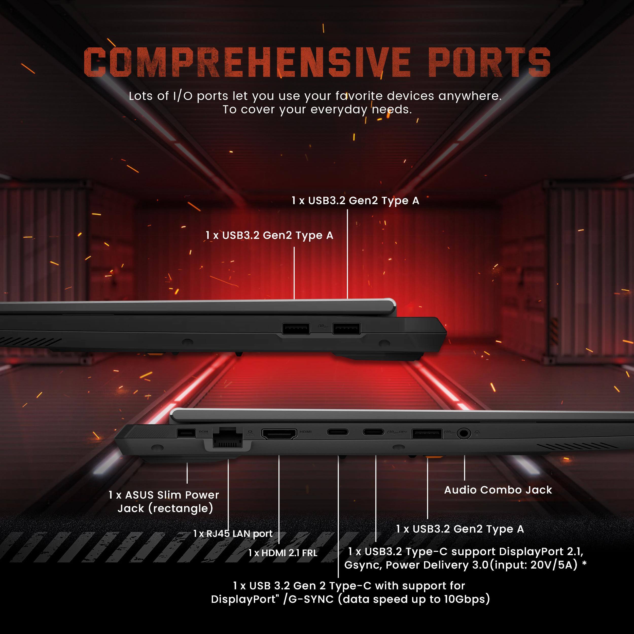 COMPREHENSIVE PORTS

Lots of I/O ports let you use your favorite devices anywhere. To cover your everyday needs.

- 1 x USB3.2 Gen2 Type A
- 1 x USB3.2 Gen2 Type A
- 1 x ASUS Slim Power Jack (rectangle)
- 1 x USB3.2 Gen2 Type A
- 1 x RJ45 LAN port
- 1 x HDMI 2.1 FRL
- 1 x USB3.2 Type-C support DisplayPort 2.1, G-Sync, Power Delivery 3.0 (input: 20V/5A)
- 1 x USB3.2 Type-C with support for DisplayPort / G-SYNC (data speed up to 10Gbps)
- Audio Combo Jack