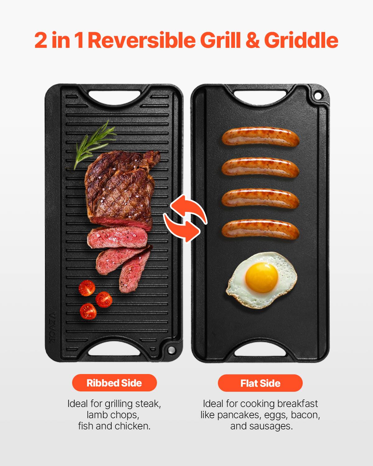 2 in 1 Reversible Grill & Griddle

Ribbed Side
Ideal for grilling steak, lamb chops, fish and chicken.

Flat Side
Ideal for cooking breakfast like pancakes, eggs, bacon, and sausages.