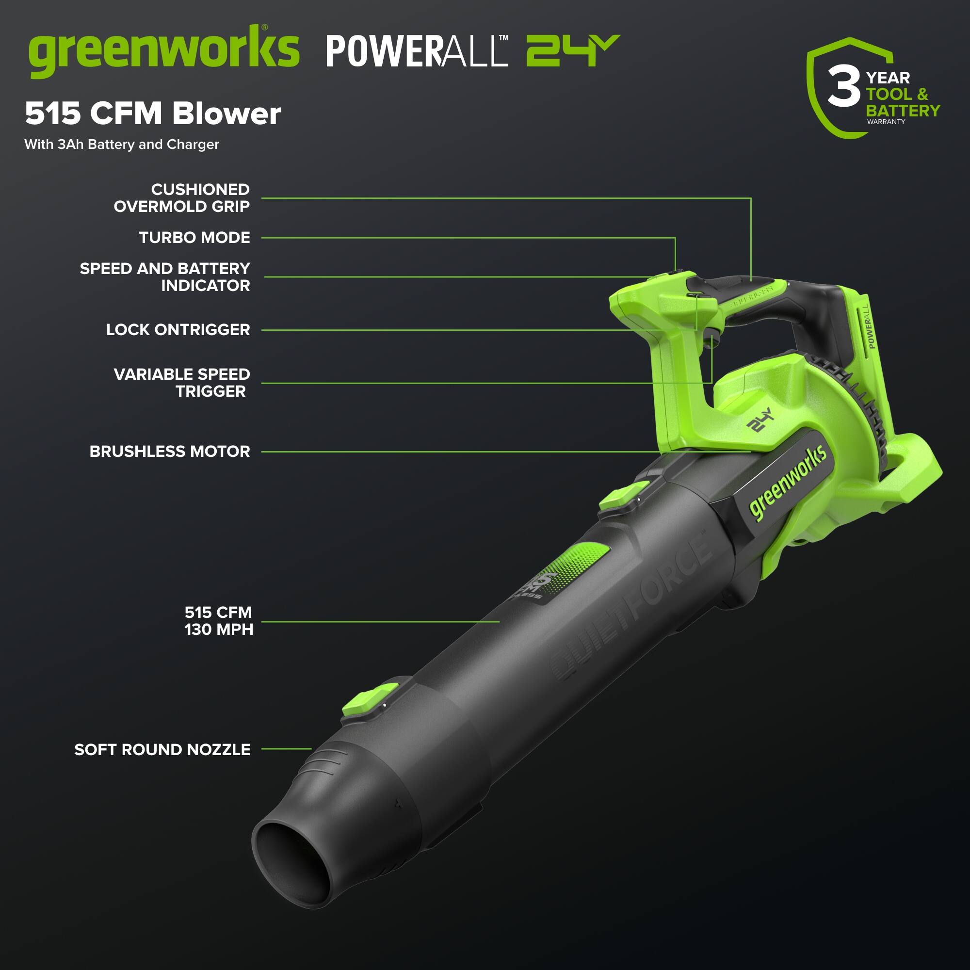 greenworks POWERALL 24V 515 CFM Blower With 3Ah Battery and Charger  
YEAR 3 TOOL & BATTERY WARRANTY  
CUSHIONED OVERMOLD GRIP  
TURBO MODE  
SPEED AND BATTERY INDICATOR  
LOCK ONTRIGGER  
VARIABLE SPEED TRIGGER  
BRUSHLESS MOTOR  
515 CFM 130 MPH  
LPI MTTEL POWERALL  
I greenworks FORCE DUIEI  
SOFT ROUND NOZZLE