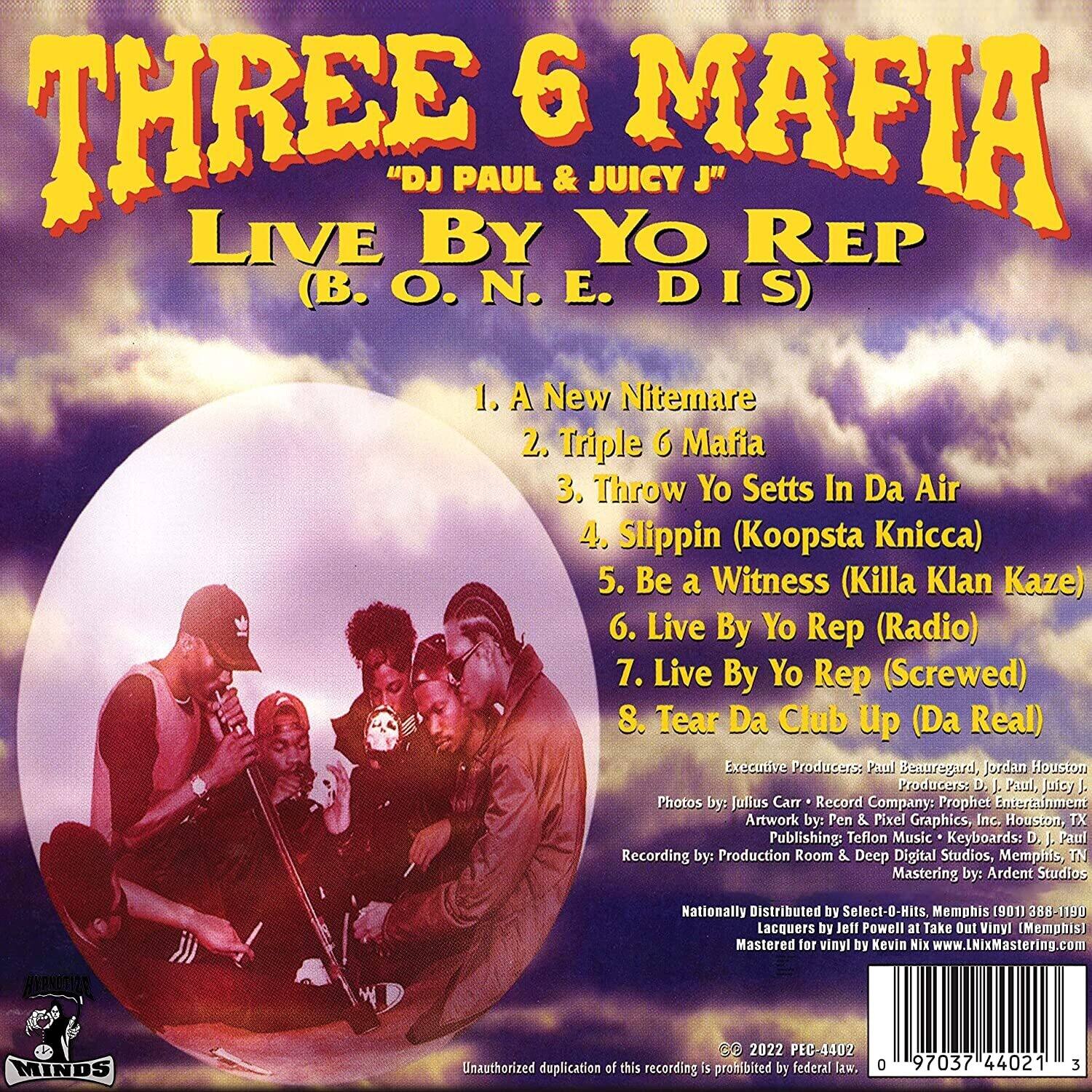 **THREE 6 MAFIA**  
"DJ PAUL & JUICY J"  
**LIVE BY YO REP**  
(B.O.N.E. DIS)  

1. A New Nightmare  
2. Triple 6 Mafia  
3. Throw Yo Setts In Da Air  
4. Slippin (Koopsta Knicka)  
5. Be a Witness (Killa Klan Kaze)  
6. Live By Yo Rep (Radio)  
7. Live By Yo Rep (Screwed)  
8. Tear Da Club Up (Da Real)  

Executive Producers: Paul Beauregard, Jordan Houston  
Producers: D. J. Paul, Juicy J.  
Photos by: Jullus Carr  
Record Company: Prophet Entertainment  
Artwork by: Pen & Pixel Graphics, Inc.  
Publishing: Teflon Music  
Keyboards: D. Paul  
Recording by: Production Room & Deep Digital Studios, Memphis, TN  
Mastering by: Ardent Studios  
Nationally Distributed by Select-O-Hits, Memphis (901) 388-1150  
Lacquers by Jeff Powell at Take Out Vinyl (Memphis)  
Mastered for vinyl by Kevin Nix www.LNixMastering.com  

Unauthorized duplication of this recording is prohibited by federal law.  

© 2022 PEC-4402  
0 97037 44021 3  

MINDS