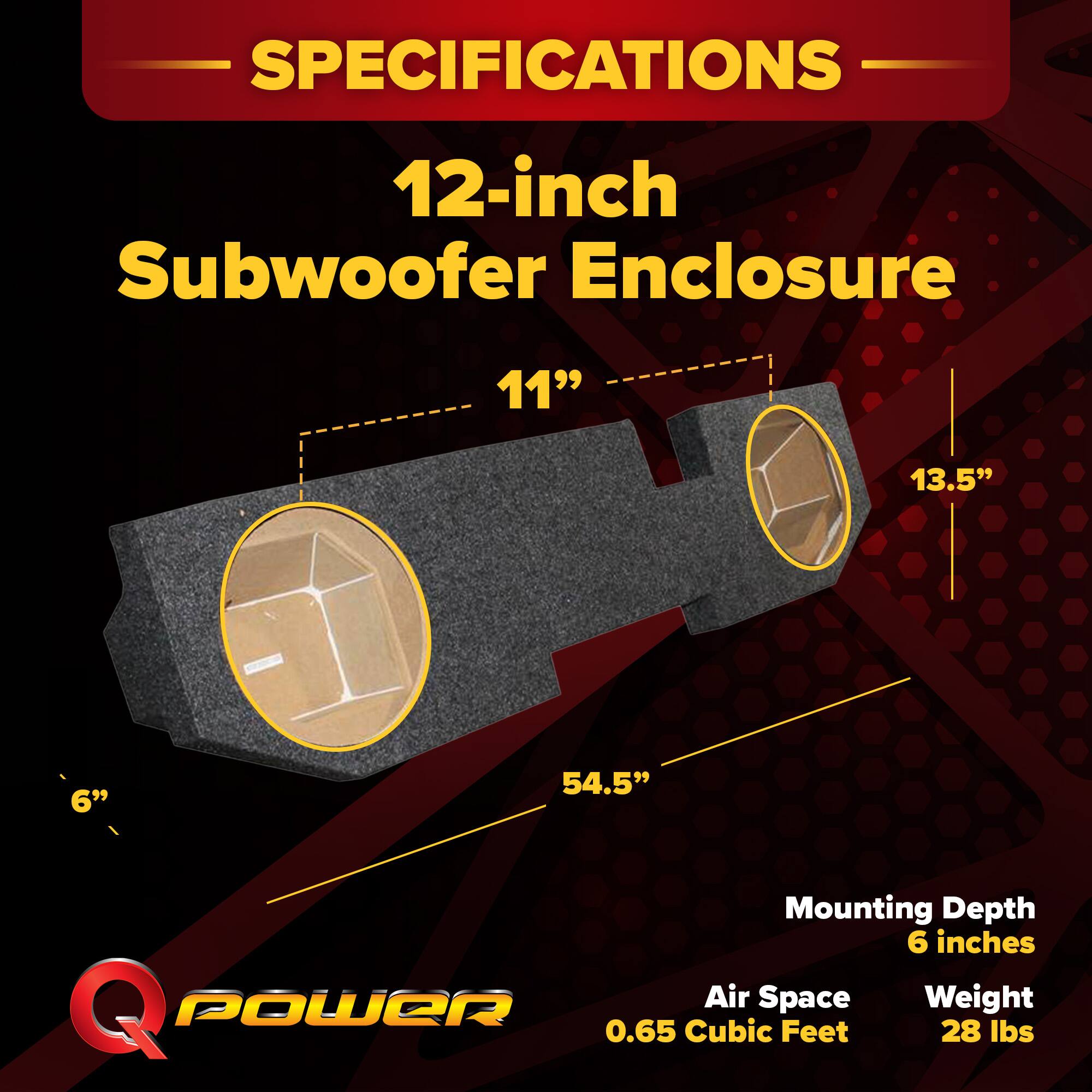 SPECIFICATIONS  
12-inch Subwoofer Enclosure  
- 11"  
- 13.5"  
- 6"  
- 54.5"  
Mounting Depth: 6 inches  
Air Space: 0.65 Cubic Feet  
Weight: 28 lbs