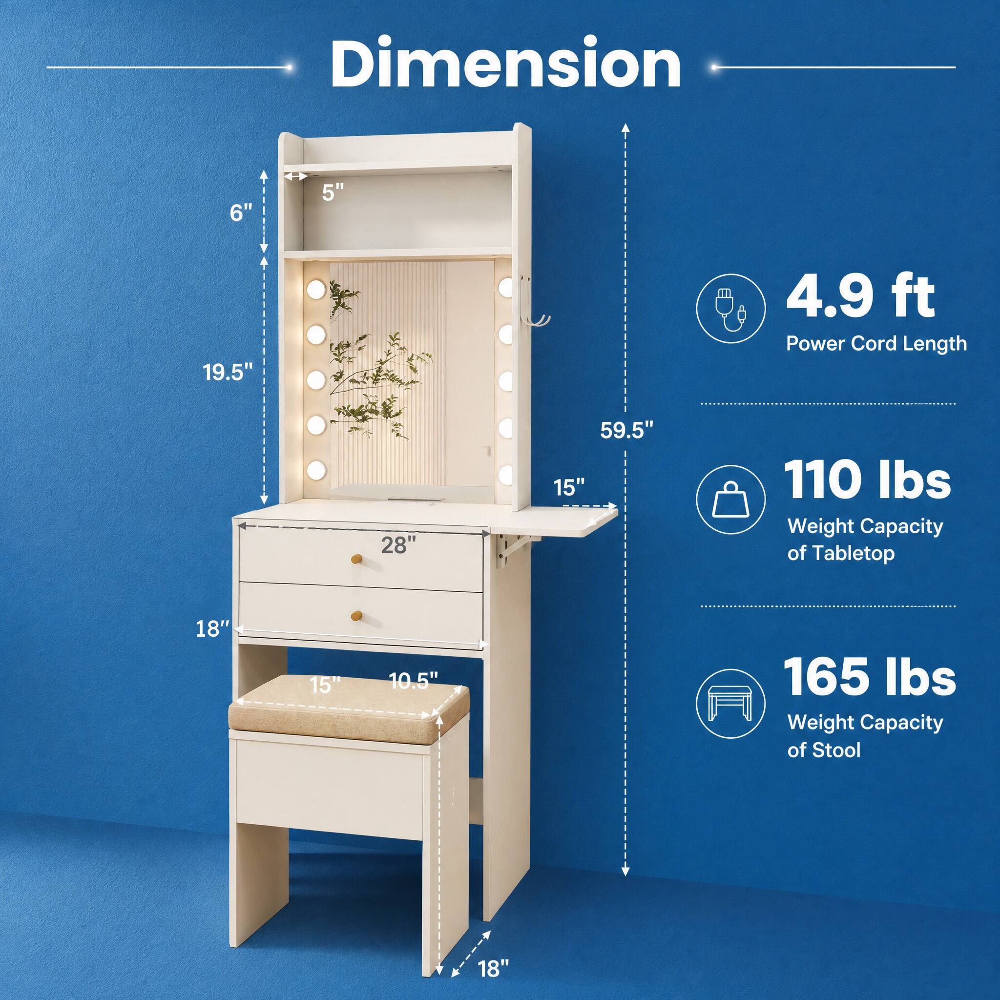 Dimension  
6"  
5"  
19.5"  
4.9 ft Power Cord Length  
28"  
59.5"  
110 lbs Weight Capacity of Tabletop  
18"  
15"  
10.5"  
165 lbs Weight Capacity of Stool  
18"