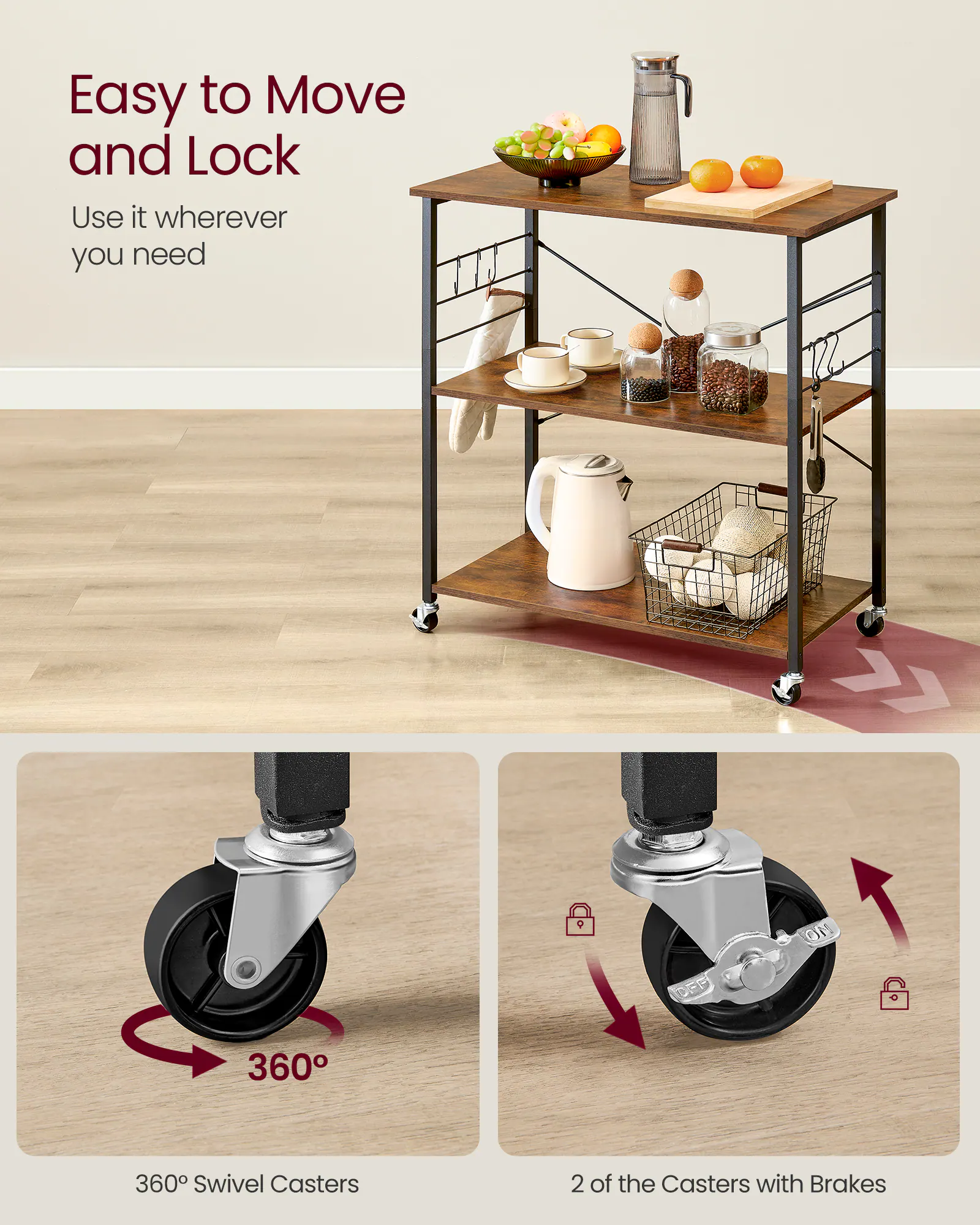Easy to Move and Lock  
Use it wherever you need  

360° Swivel Casters  

2 of the Casters with Brakes