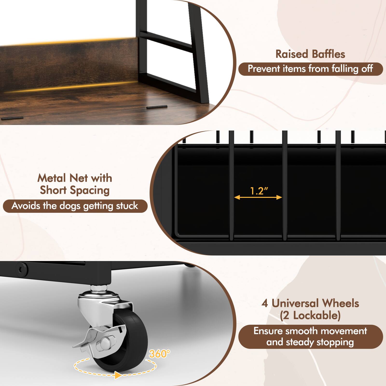 Raised Baffles Prevent items from falling off  
Metal Net with Short Spacing Avoids the dogs getting stuck  
1.2"  
360°  
4 Universal Wheels (2 Lockable) Ensure smooth movement and steady stopping