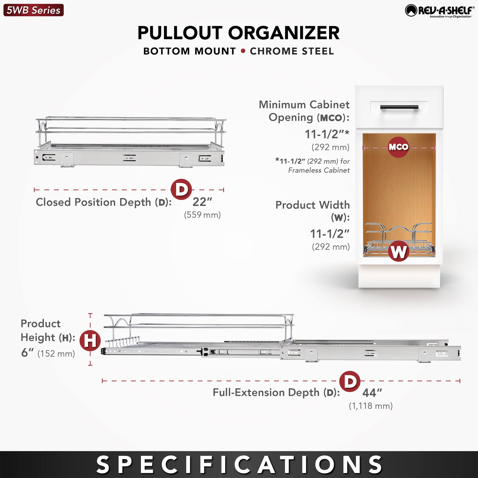 5WB Series  
PULLOUT ORGANIZER  
BOTTOM MOUNT • CHROME STEEL  

Closed Position Depth (D): 22" (559 mm)  
Minimum Cabinet Opening (MCO): 11-1/2" (292 mm)  
*11-1/2" (292 mm) for Frameless Cabinet  
Product Width (W): 11-1/2" (292 mm)  
Product Height (H): 6" (152 mm)  
Full-Extension Depth (D): 44" (1,118 mm)  

SPECIFICATIONS