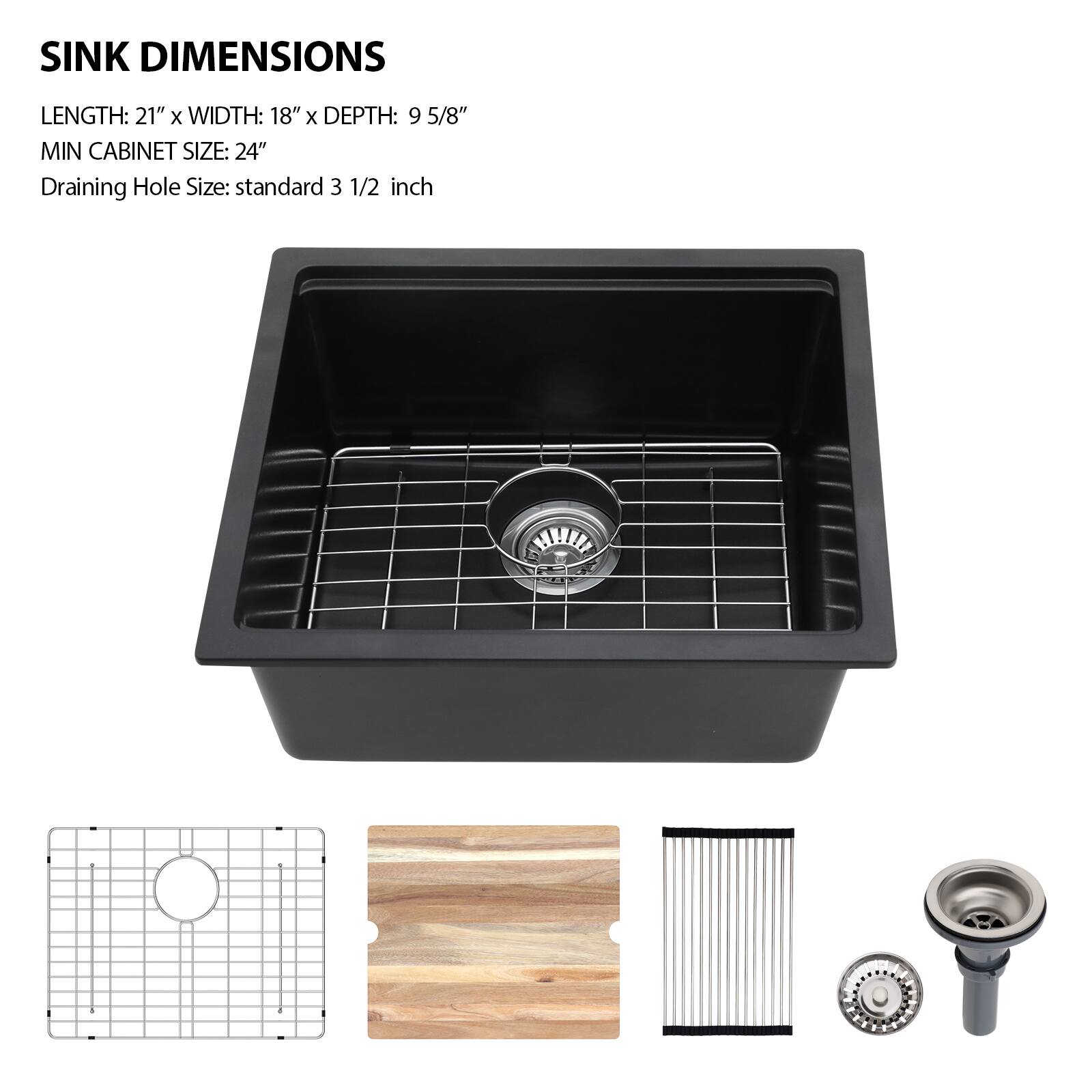 SINK DIMENSIONS  
LENGTH: 21" x WIDTH: 18" x DEPTH: 9 5/8"  
MIN CABINET SIZE: 24"  
Draining Hole Size: standard 3 1/2 inch