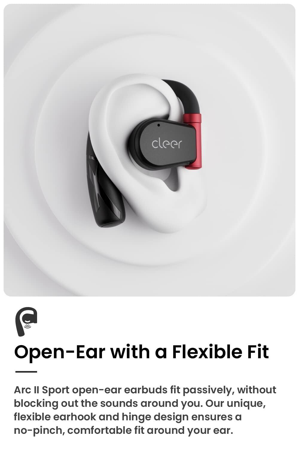 cleer Open-Ear with a Flexible Fit Arc Il Sport open-ear earbuds fit passively, without blocking out the sounds around you. Our unique, flexible earhook and hinge design ensures a no-pinch, comfortable fit around your ear.