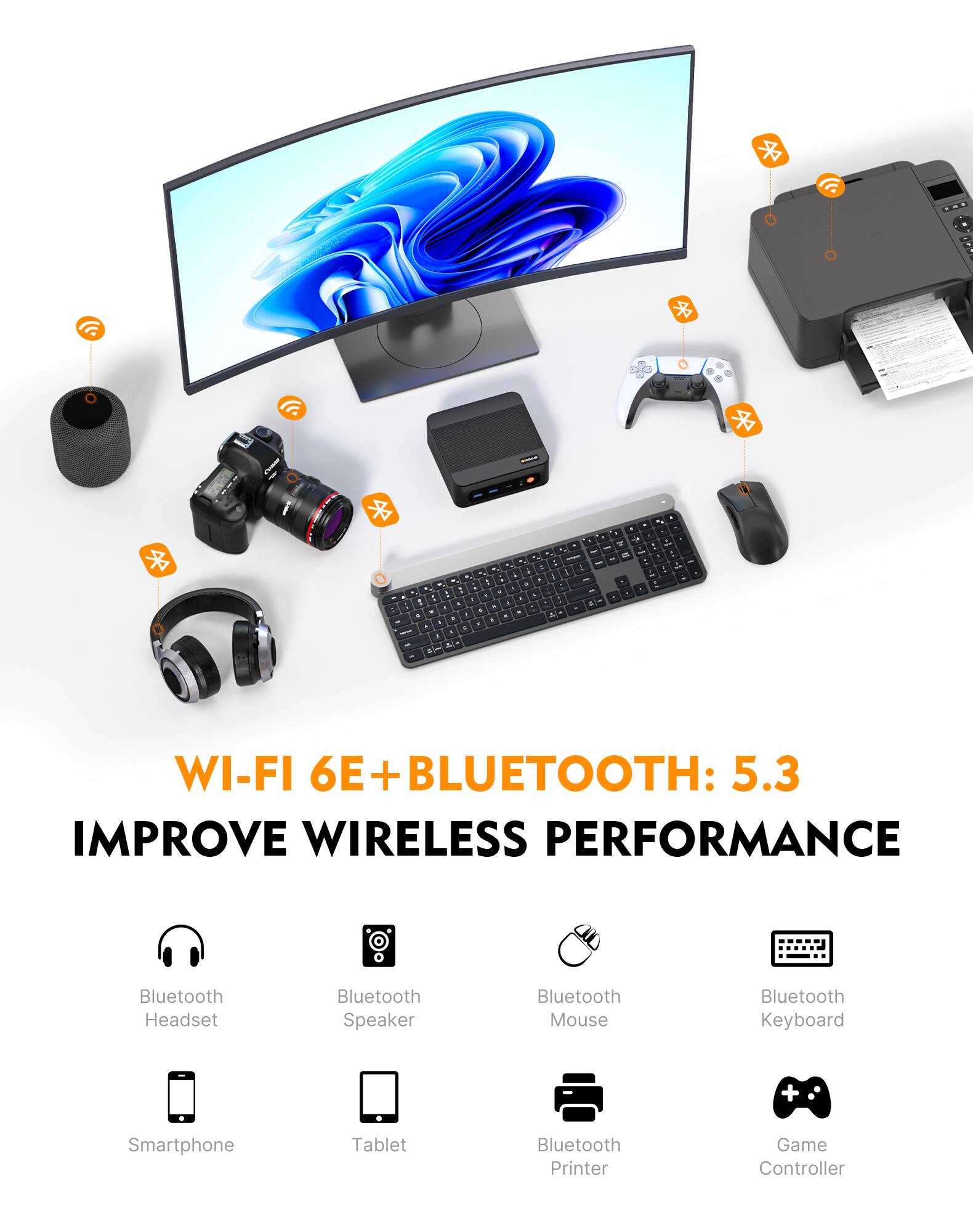 Wels
- A by .. : - . -  g 1 . - - - 7 . - - . - . - . 1 . - 1 . . . a . - & - -
-
- : - MP C
, / - . A -I    8 - c .. C  : 2
1 1 - - .
de
WI-FI 6E+BLUETOOTH: 5.3 IMPROVE WIRELESS PERFORMANCE
Bluetooth Headset
Bluetooth Speaker
Bluetooth Mouse
Bluetooth Keyboard
+
Smartphone
Tablet
Bluetooth Printer
Game Controller