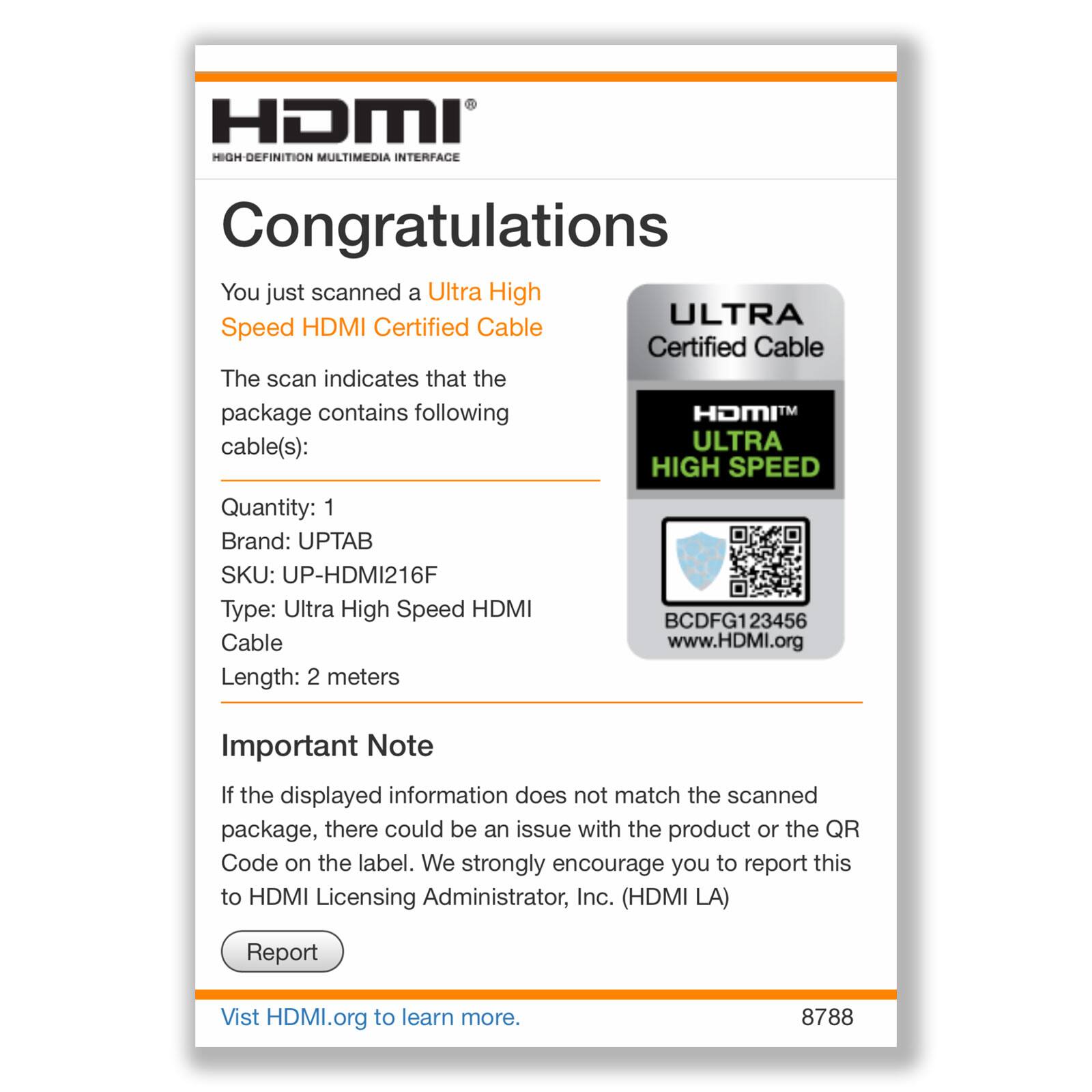 HDMI HIGH-DEFINITION MULTIMEDIA INTERFACE

Congratulations

You just scanned an Ultra High Speed HDMI Certified Cable

The scan indicates that the package contains the following cable(s):

Quantity: 1  
Brand: UPTAB  
SKU: UP-HDMI216F  
Type: Ultra High Speed HDMI Cable  
Length: 2 meters

Important Note

If the displayed information does not match the scanned package, there could be an issue with the product or the QR Code on the label. We strongly encourage you to report this to HDMI Licensing Administrator, Inc. (HDMI LA)

Report

Visit HDMI.org to learn more.

8788
