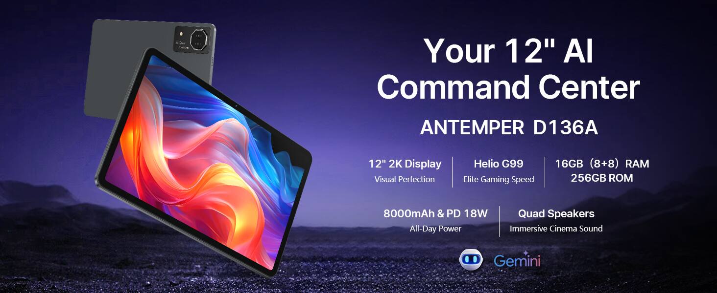 A Jonl Caton  
Your 12" AI Command Center  
ANTEMPER D136A  
12" 2K Display  
Visual Perfection  
Helio G99  
Elite Gaming Speed  
16GB (8+8) RAM  
256GB ROM  
8000mAh & PD 18W  
All-Day Power  
Quad Speakers  
Immersive Cinema Sound  
Gemini