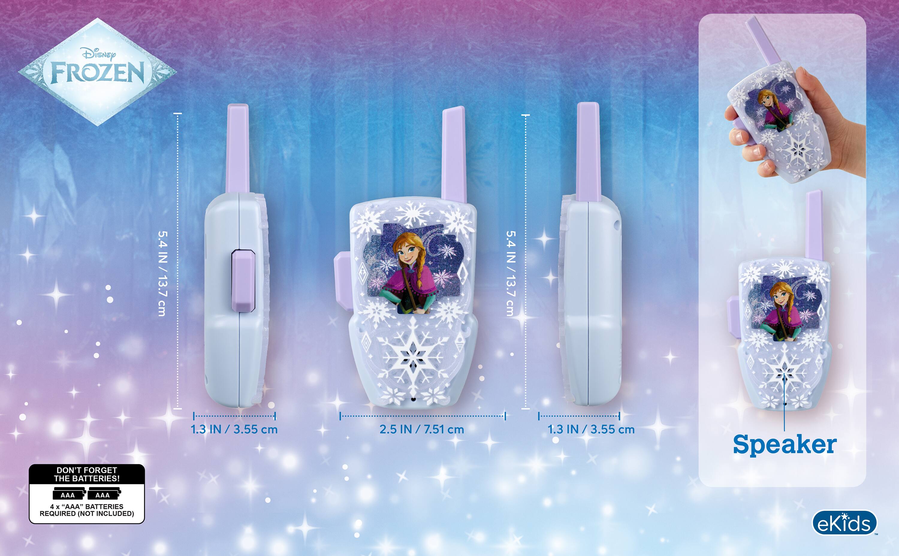 Disney FROZEN

5.4 IN / 13.7 cm

DON'T FORGET THE BATTERIES!

1.3 IN / 3.55 cm

2.5 IN / 7.51 cm

Speaker

AAA

4 x "AAA" BATTERIES REQUIRED (NOT INCLUDED)

eKids