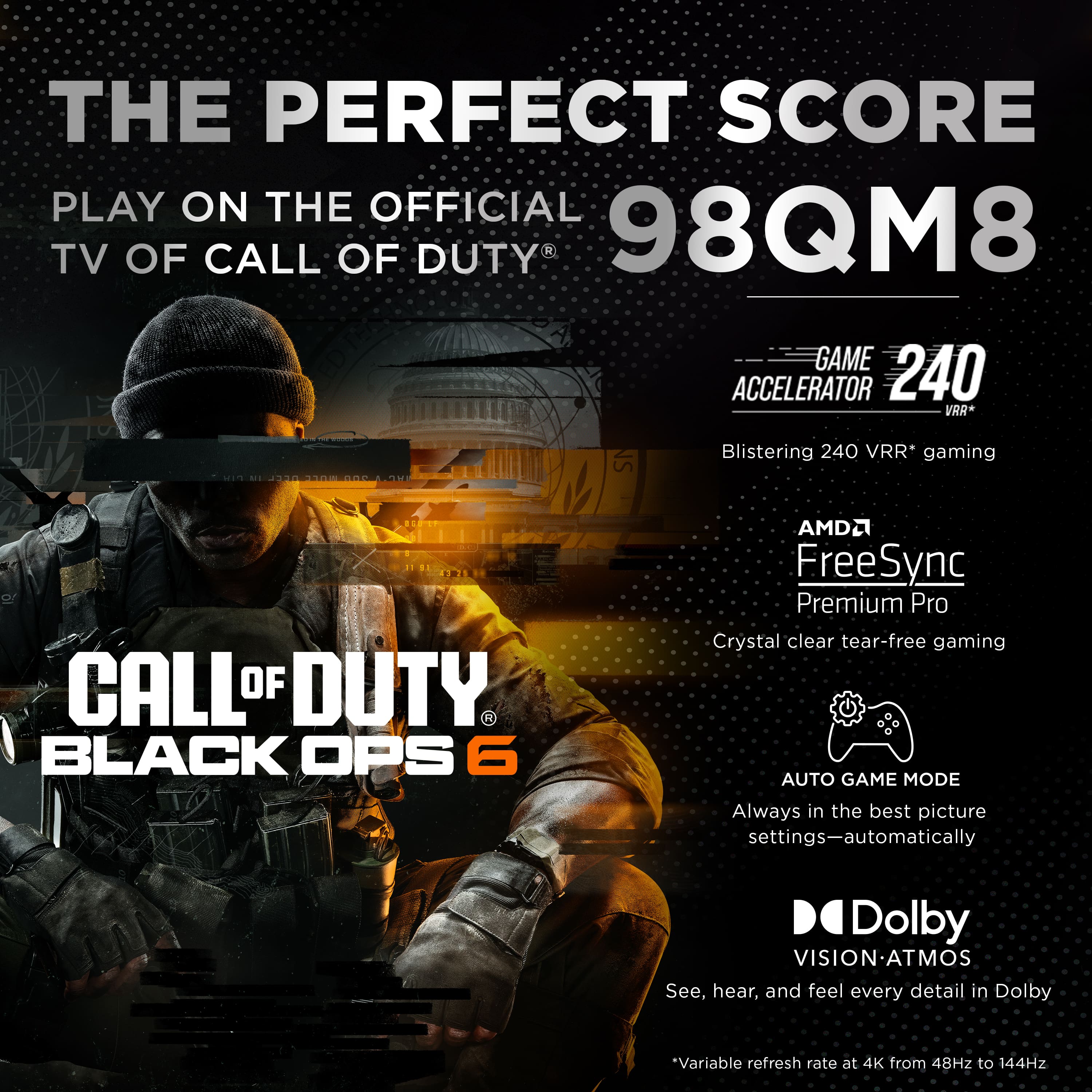 The Perfect Score Play on the Official TV of Call of Duty 98QM8 Game Accelerator 240 VRR* 2 T30 NS Blistering 240 VRR* gaming CALL OF DUTY. BLACK OPS 6 AMD FreeSync Premium Pro Crystal clear tear-free gaming AUTO GAME MODE Always in the best picture settings-automatically Dolby VISION-ATMOS See, hear, and feel every detail in Dolby.