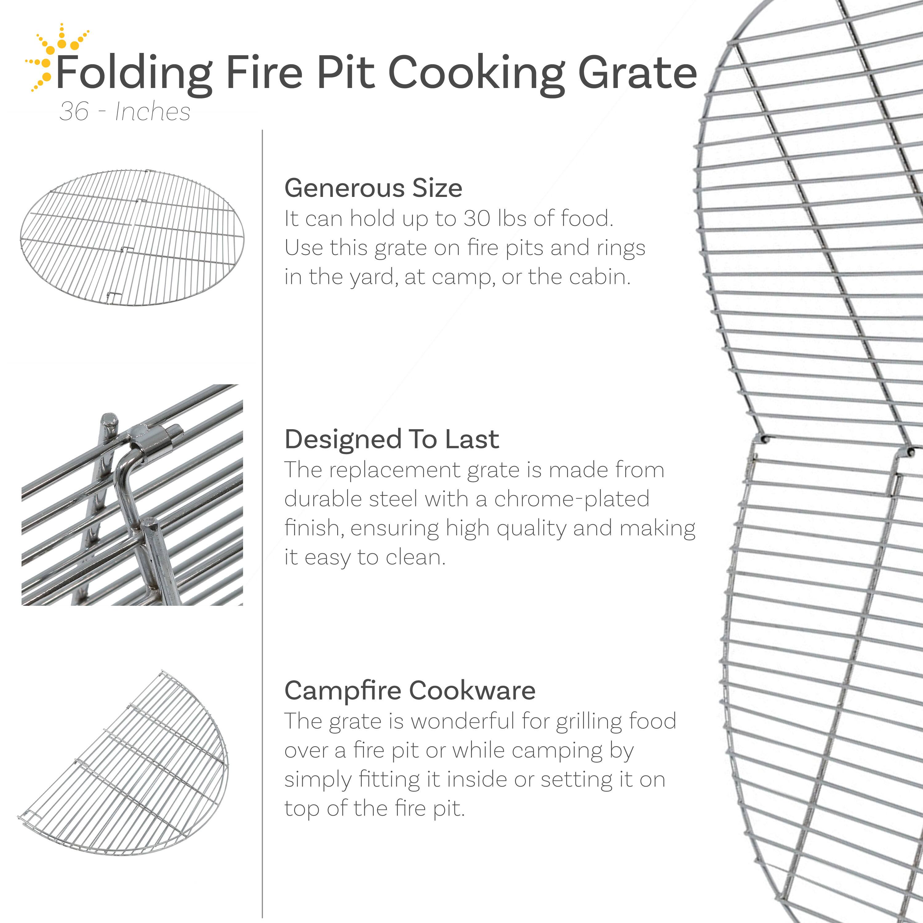 Folding Fire Pit Cooking Grate  
36 Inches  

Generous Size  
It can hold up to 30 lbs of food.  
Use this grate on fire pits and rings in the yard, at camp, or the cabin.  

Designed To Last  
The replacement grate is made from durable steel with a chrome-plated finish, ensuring high quality and making it easy to clean.  

Campfire Cookware  
The grate is wonderful for grilling food over a fire pit or while camping by simply fitting it inside or setting it on top of the fire pit.