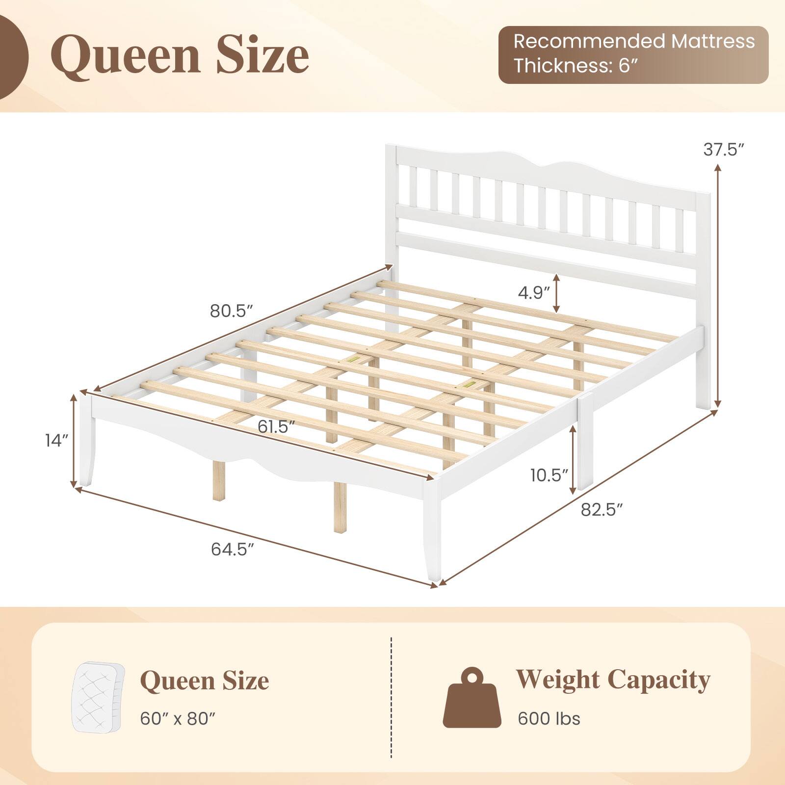 Queen Size  
Recommended Mattress Thickness: 6"  
37.5"  
80.5"  
4.9"  
14"  
61.5"  
10.5"  
82.5"  
64.5"  
Queen Size 60" X 80"  
Weight Capacity 600 lbs