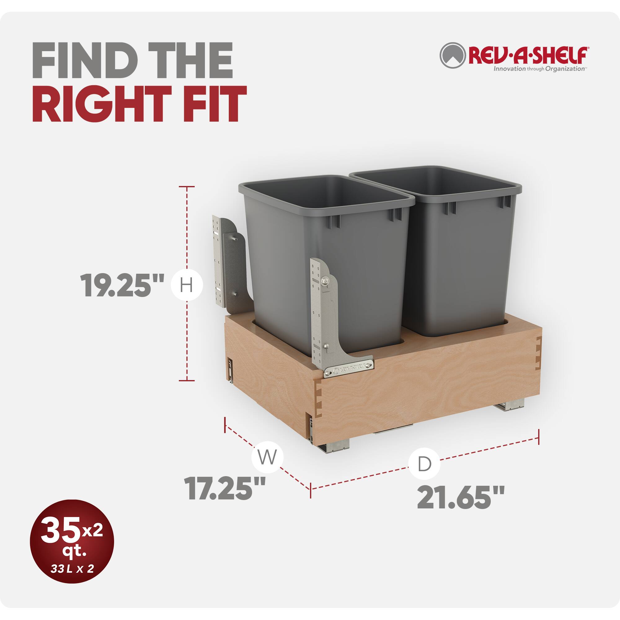 FIND THE RIGHT FIT

REV-A-SHELF Innovation through Organization

19.25" H

35x2 qt. 33L X 2

W 17.25"

D 21.65"