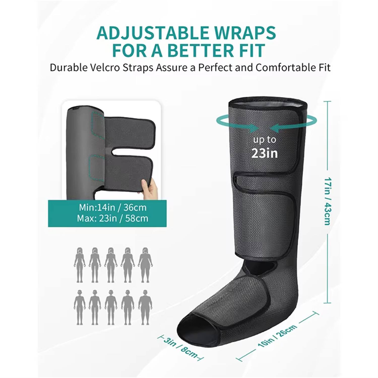 ADJUSTABLE WRAPS FOR A BETTER FIT  
Durable Velcro Straps Assure a Perfect and Comfortable Fit  

Min: 14in / 36cm  
Max: 23in / 58cm  

up to 23in  
17in / 43cm  
+3in / 8cm  
10in / 25cm