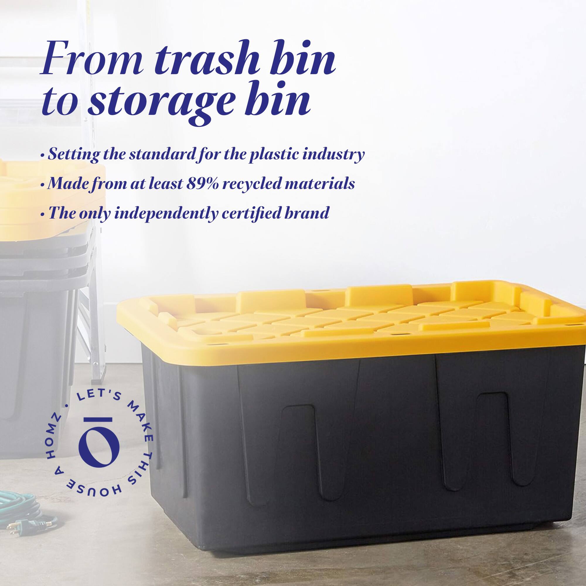 From trash bin to storage bin

- Setting the standard for the plastic industry
- Made from at least 89% recycled materials
- The only independently certified brand

LET'S MAKE THIS HOUSE