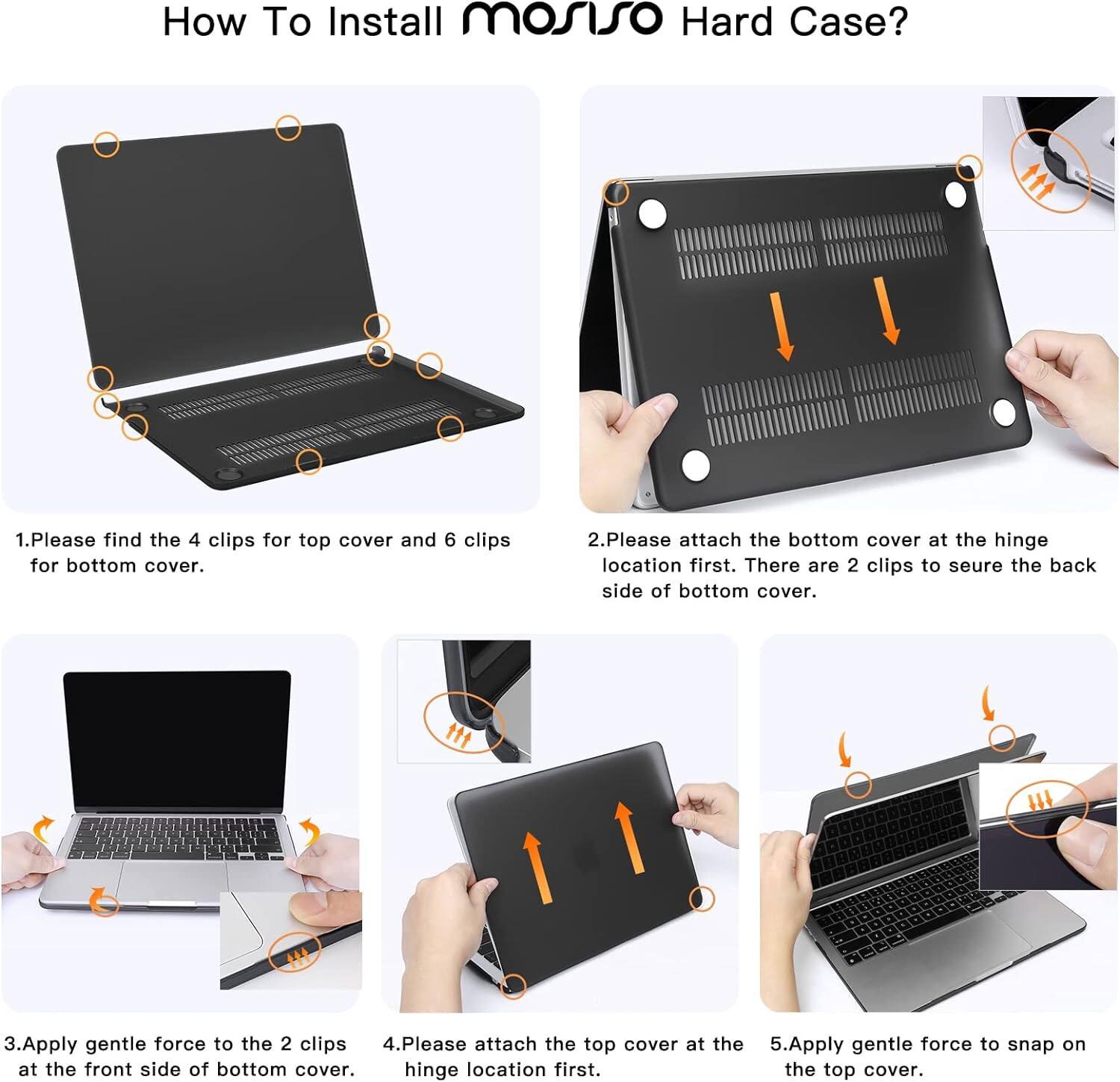 How To Install mosiso Hard Case?

1. Please find the 4 clips for top cover and 6 clips for bottom cover.
2. Please attach the bottom cover at the hinge location first. There are 2 clips to secure the back side of bottom cover.
3. Apply gentle force to the 2 clips at the front side of bottom cover.
4. Please attach the top cover at the hinge location first.
5. Apply gentle force to snap on the top cover.