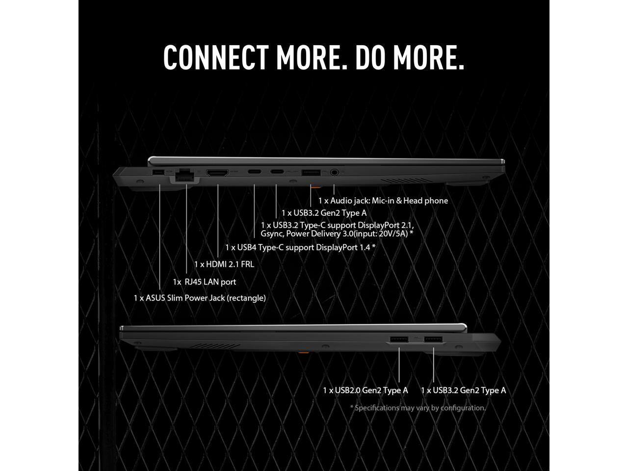 CONNECT MORE. DO MORE.

1 x Audio jack: Mic-in & Head phone  
1 x USB3.2 Gen2 Type A  
1 x USB3.2 Type-C support DisplayPort 2.1, Gsync, Power Delivery 3.0 (input: 20V/5A)  
1 x USB4 Type-C support DisplayPort 1.4  
1 x HDMI 2.1 FRL  
1 x RJ45 LAN port  
1 x ASUS Slim Power Jack (rectangle)  
1 x USB2.0 Gen2 Type A  
1 x USB3.2 Gen2 Type A  

*Specifications may vary by configuration.