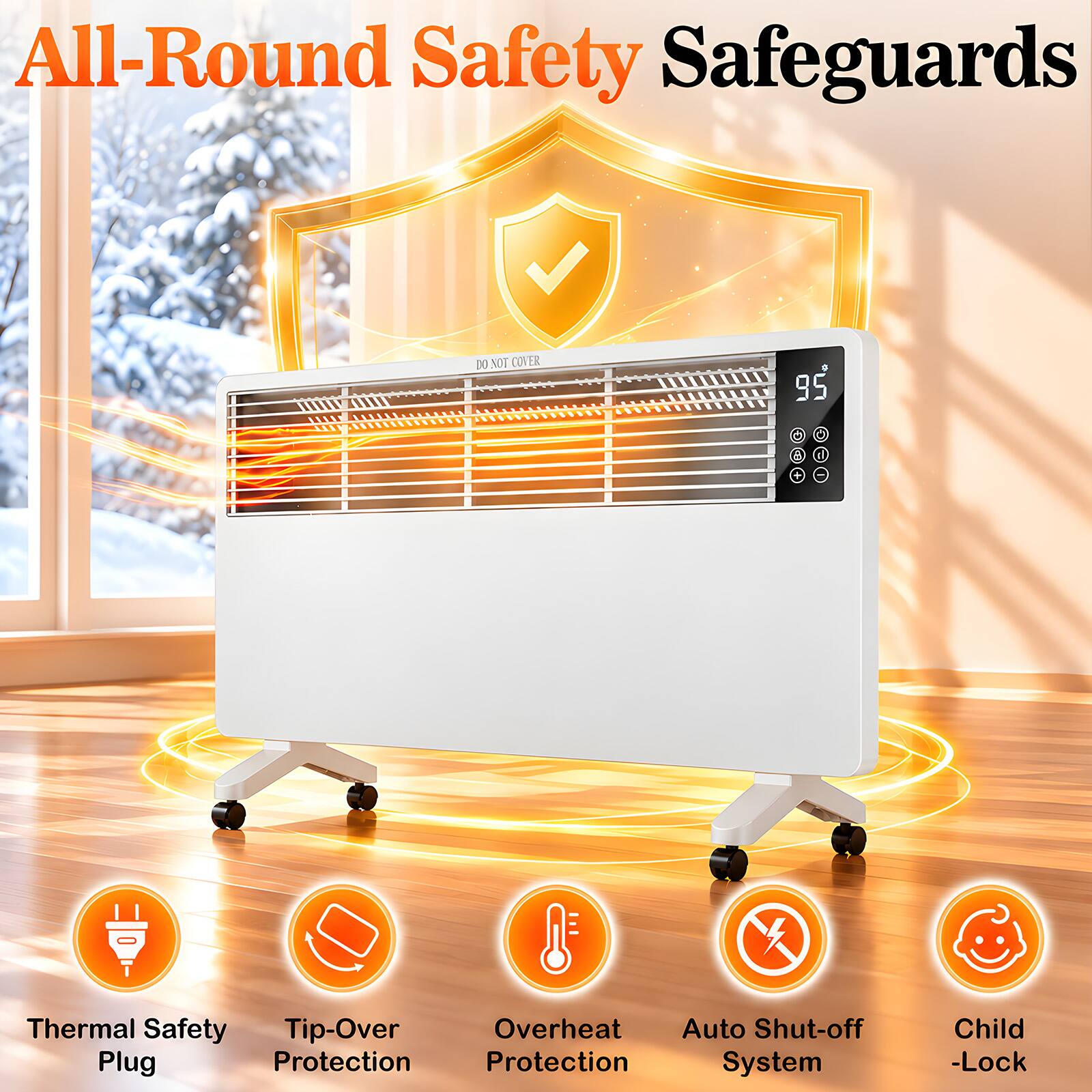 All-Round Safety Safeguards

DO NOT COVER

95

Thermal Safety Tip-Over Overheat Auto Shut-off Plug Protection Protection System

Child -Lock