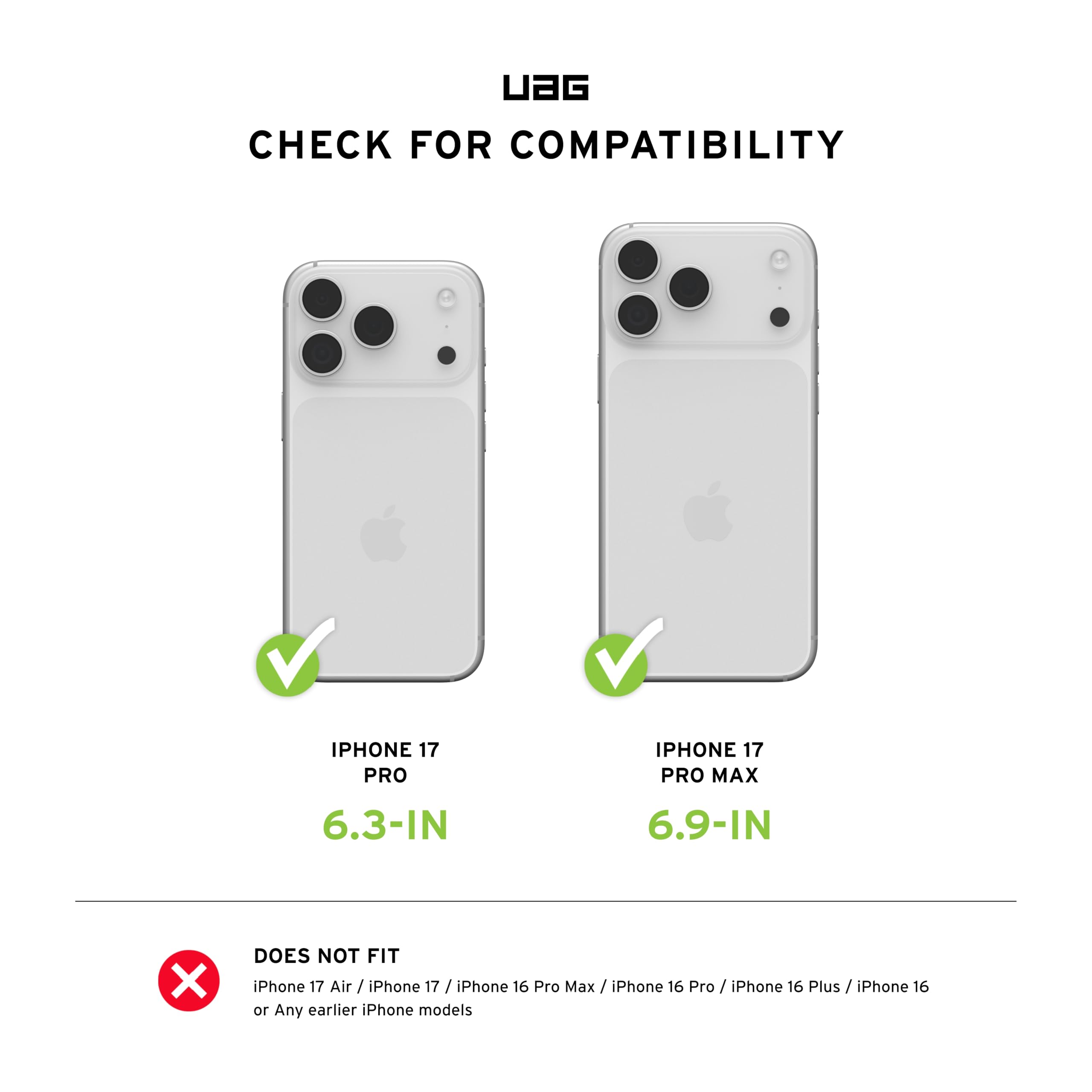 CHECK FOR COMPATIBILITY

IPHONE 17 PRO
6.3-IN

IPHONE 17 PRO MAX
6.9-IN

DOES NOT FIT
iPhone 17 Air / iPhone 17 / iPhone 16 Pro Max / iPhone 16 Pro / iPhone 16 Plus / iPhone 16 or Any earlier iPhone models