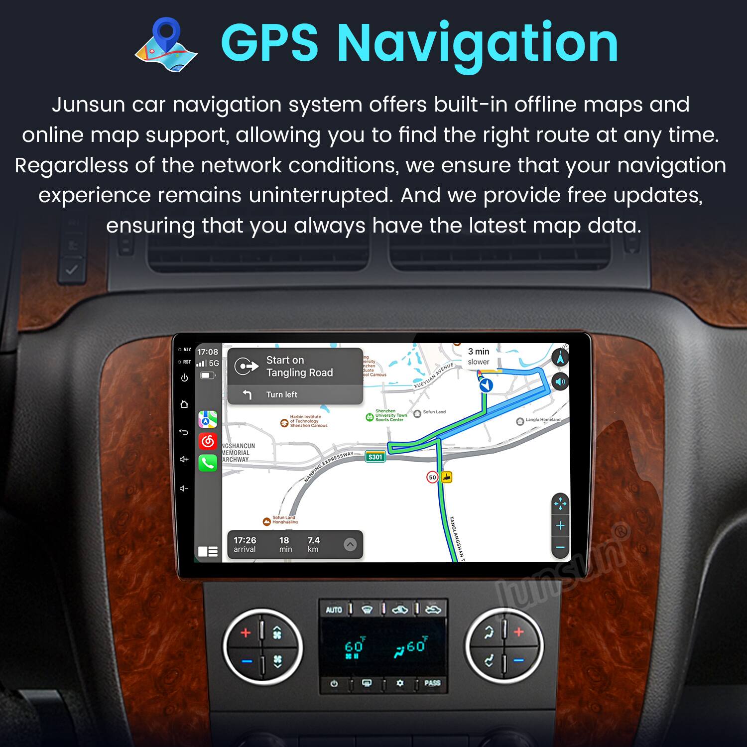 GPS Navigation

Junsun car navigation system offers built-in offline maps and online map support, allowing you to find the right route at any time. Regardless of the network conditions, we ensure that your navigation experience remains uninterrupted. And we provide free updates, ensuring that you always have the latest map data.

- 17:08 Start on Tangling Road
- Turn left
- 3 min slower
- 17:26 arrival
- 7.4 min
- 18 km
- AUTO 60
- PASS