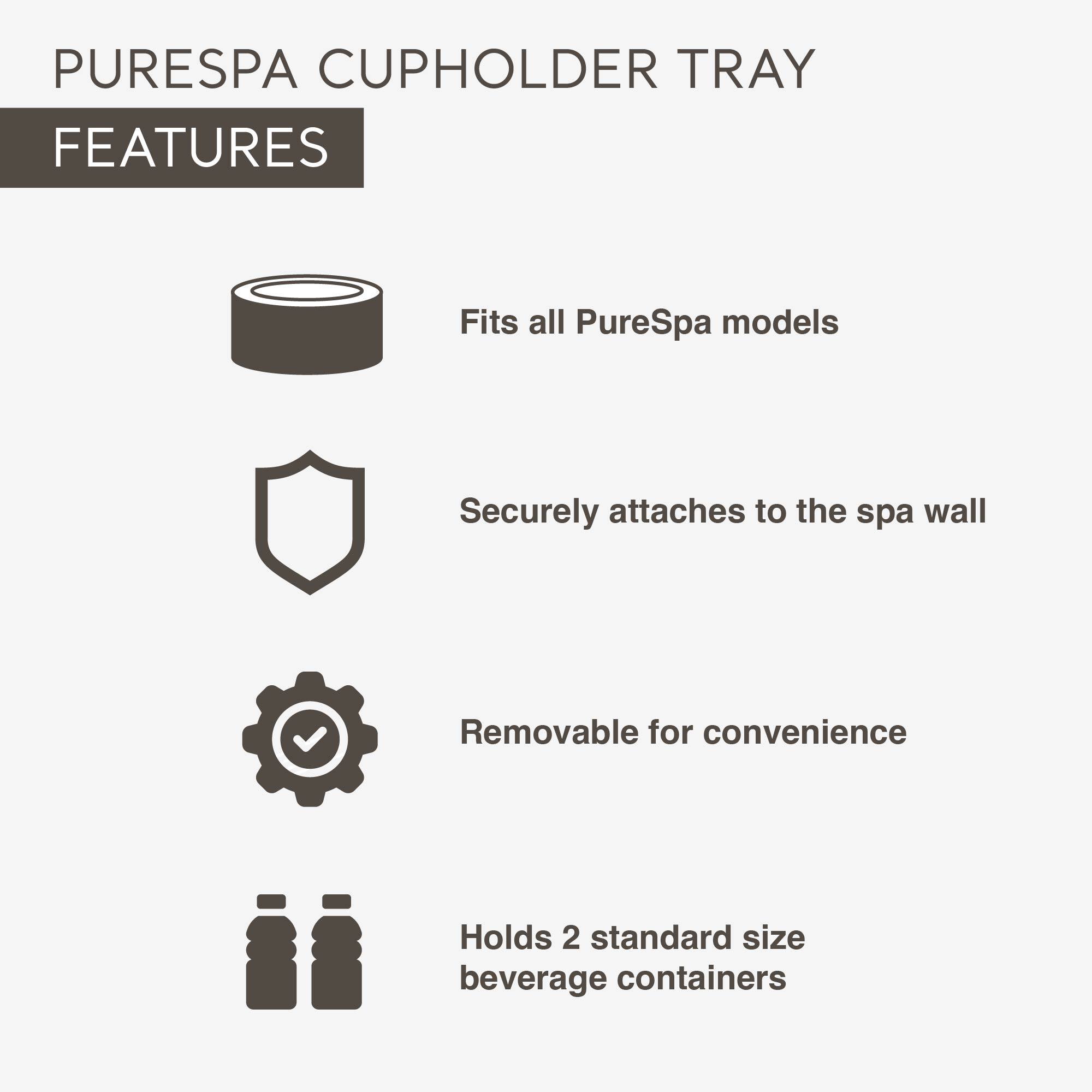 PURESPA CUPHOLDER TRAY

FEATURES

- Fits all PureSpa models
- Securely attaches to the spa wall
- Removable for convenience
- Holds 2 standard size beverage containers
