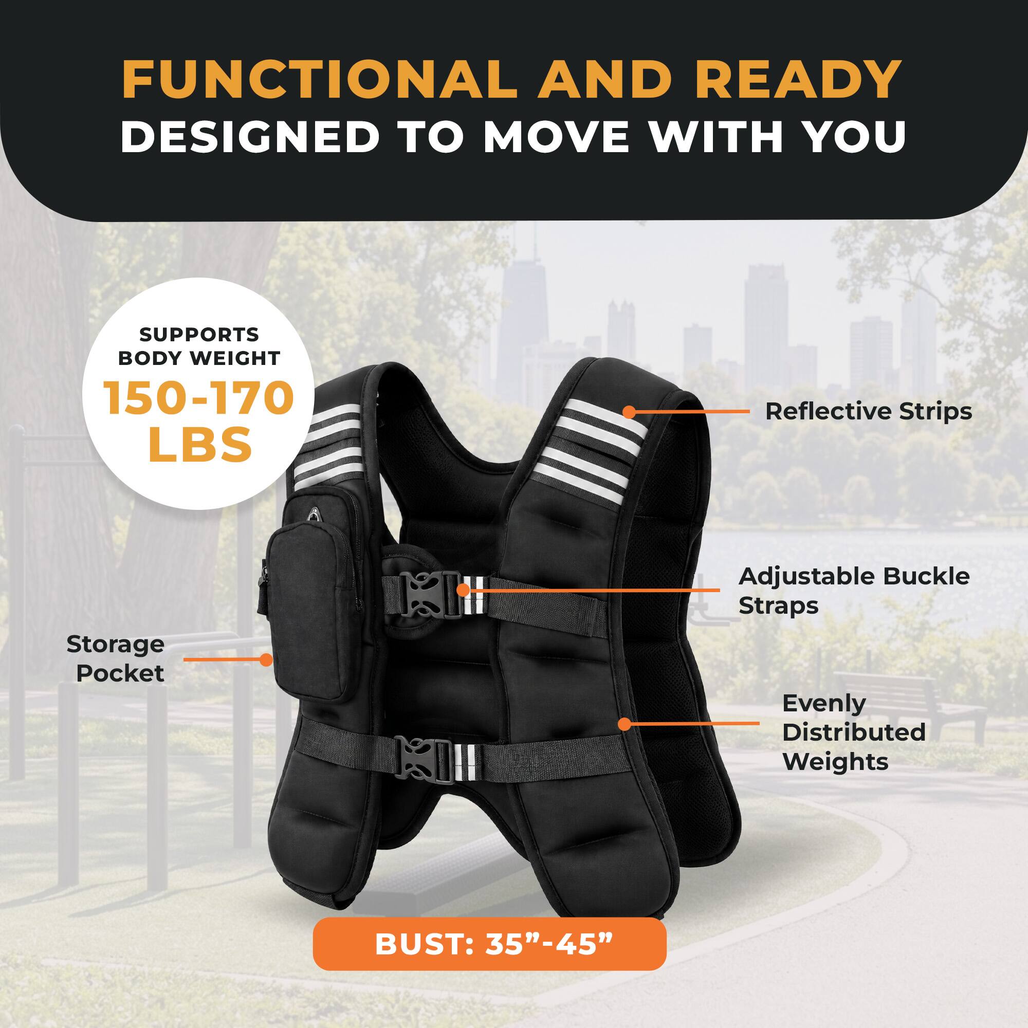 FUNCTIONAL AND READY  
DESIGNED TO MOVE WITH YOU  

SUPPORTS BODY WEIGHT 150-170 LBS  

Reflective Strips  
Storage Pocket  
Adjustable Buckle Straps  
Evenly Distributed Weights  

BUST: 35"-45"