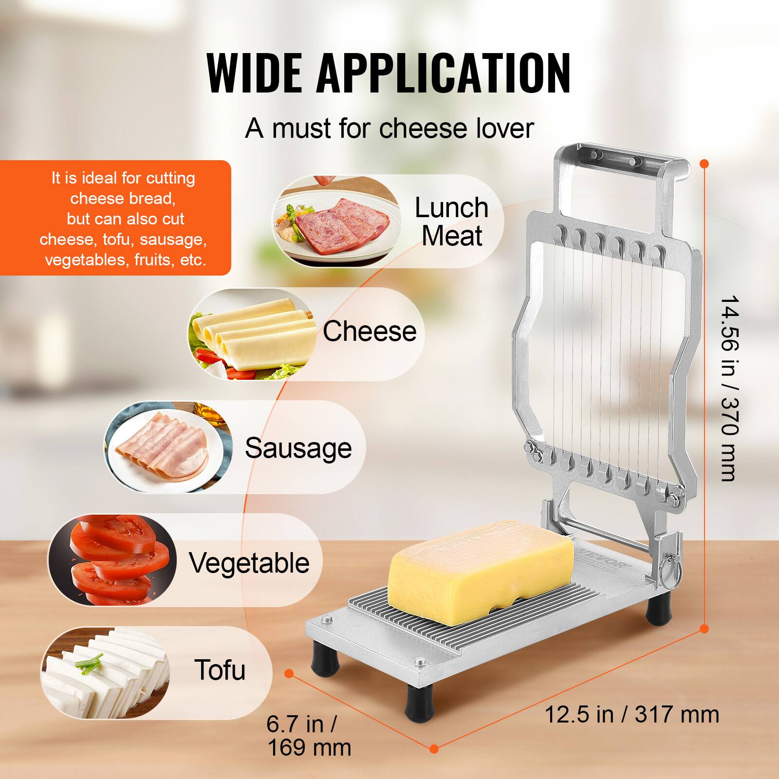 WIDE APPLICATION  
A must for cheese lover  

It is ideal for cutting cheese bread, but can also cut cheese, tofu, sausage, vegetables, fruits, etc.  

- Cheese  
- Sausage  
- Vegetable  
- Tofu  

Lunch Meat  

14.56 in / 370 mm  
12.5 in / 317 mm  
6.7 in / 169 mm